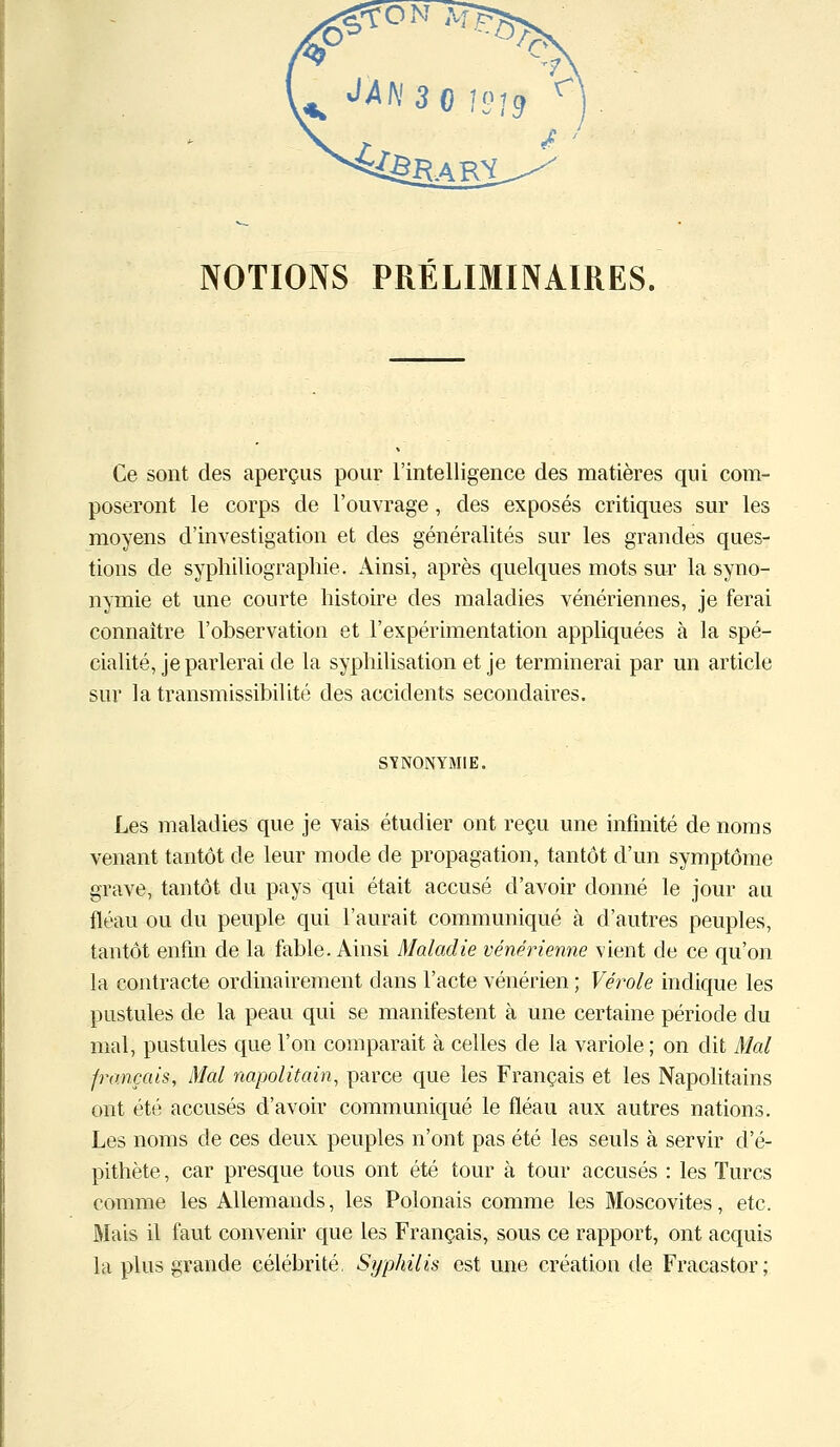 NOTIONS PRÉLIMINAIRES. Ce sont des aperçus pour l'intelligence des matières qui com- poseront le corps de l'ouvrage , des exposés critiques sur les moyens d'investigation et des généralités sur les grandes ques- tions de syphiliographie. Ainsi, après quelques mots sur la syno- nymie et une courte histoire des maladies vénériennes, je ferai connaître l'observation et l'expérimentation appliquées à la spé- cialité, je parlerai de la syphilisation et je terminerai par un article sur la transmissibilité des accidents secondaires. SYNONYMIE. Les maladies que je vais étudier ont reçu une infinité de noms venant tantôt de leur mode de propagation, tantôt d'un symptôme grave, tantôt du pays qui était accusé d'avoir donné le jour au fléau ou du peuple qui l'aurait communiqué à d'autres peuples, tantôt enfin de la fable. Ainsi Maladie vénérienne vient de ce qu'on la contracte ordinairement dans l'acte vénérien ; Vérole indique les pustules de la peau qui se manifestent à une certaine période du mal, pustules que l'on comparait à celles de la variole ; on dit Mal français, Mal napolitain, parce que les Français et les Napolitains ont été accusés d'avoir communiqué le fléau aux autres nations. Les noms de ces deux peuples n'ont pas été les seuls à servir d'é- pithète, car presque tous ont été tour à tour accusés : les Turcs comme les Allemands, les Polonais comme les Moscovites, etc. Mais il faut convenir que les Français, sous ce rapport, ont acquis la plus grande célébrité. Syphilis est une création de Fracastor;
