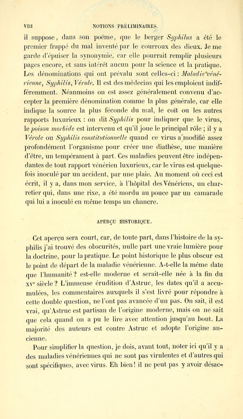 il suppose, dans son poëme, que le berger Syphilus a été le premier frappé du mal inventé par le courroux des dieux. Je me garde d'épuiser la synonymie, car elle pourrait remplir plusieurs pages encore, et sans intérêt aucun pour la science et la pratique. Les dénominations qui ont prévalu sont celles-ci : Maladie'véné- rienne, Syphilis, Vérole. Il est des médecins qui les emploient indif- féremment. Néanmoins on est assez généralement convenu d'ac- cepter la première dénomination comme la plus générale, car elle indique la source la plus féconde du mal, le coït ou les autres rapports luxurieux : on dit Syphilis pour indiquer que le virus, le poison morbide est intervenu et qu'il joue le principal rôle ; il y a Vérole ou Syphilis constitutionnelle quand ce virus ajnodifié assez profondément l'organisme pour créer une diathèse, une manière d'être, un tempérament à part. Ces maladies peuvent être indépen- dantes de tout rapport vénérien luxurieux, car le virus est quelque- fois inoculé par un accident, par une plaie. Au moment où ceci est écrit, il y a, dans mon service, à l'hôpital des Vénériens, un char- retier qui, dans une rixe, a été mordu au pouce par un camarade qui lui a inoculé en même temps un chancre. APERÇU HISTORIQUE. Cet aperçu sera court, car, de toute part, dans l'histoire de la sy- philis j'ai trouvé des obscurités, nulle part une vraie lumière pour la doctrine, pour la pratique. Le point historique le plus obscur est le point de départ de la maladie vénérienne. A-t-elle la même date que l'humanité ? est-elle moderne et serait-elle née à la fin du xve siècle ? L'immense érudition d'Astruc, les dates qu'il a accu- mulées, les commentaires auxquels il s'est livré pour répondre à cette double question, ne l'ont pas avancée d'un pas. On sait, il est vrai, qu'Astruc est partisan de l'origine moderne, mais on ne sait que cela quand on a pu le lire avec attention jusqu'au bout. La majorité des auteurs est contre Astruc et adopte l'origine an- cienne. Pour simplifier la question, je dois, avant tout, noter ici qu'il y a des maladies vénériennes qui ne sont pas virulentes et d'autres qui sont spécifiques, avec virus. Eh bien ! il ne peut pas y avoir désac-