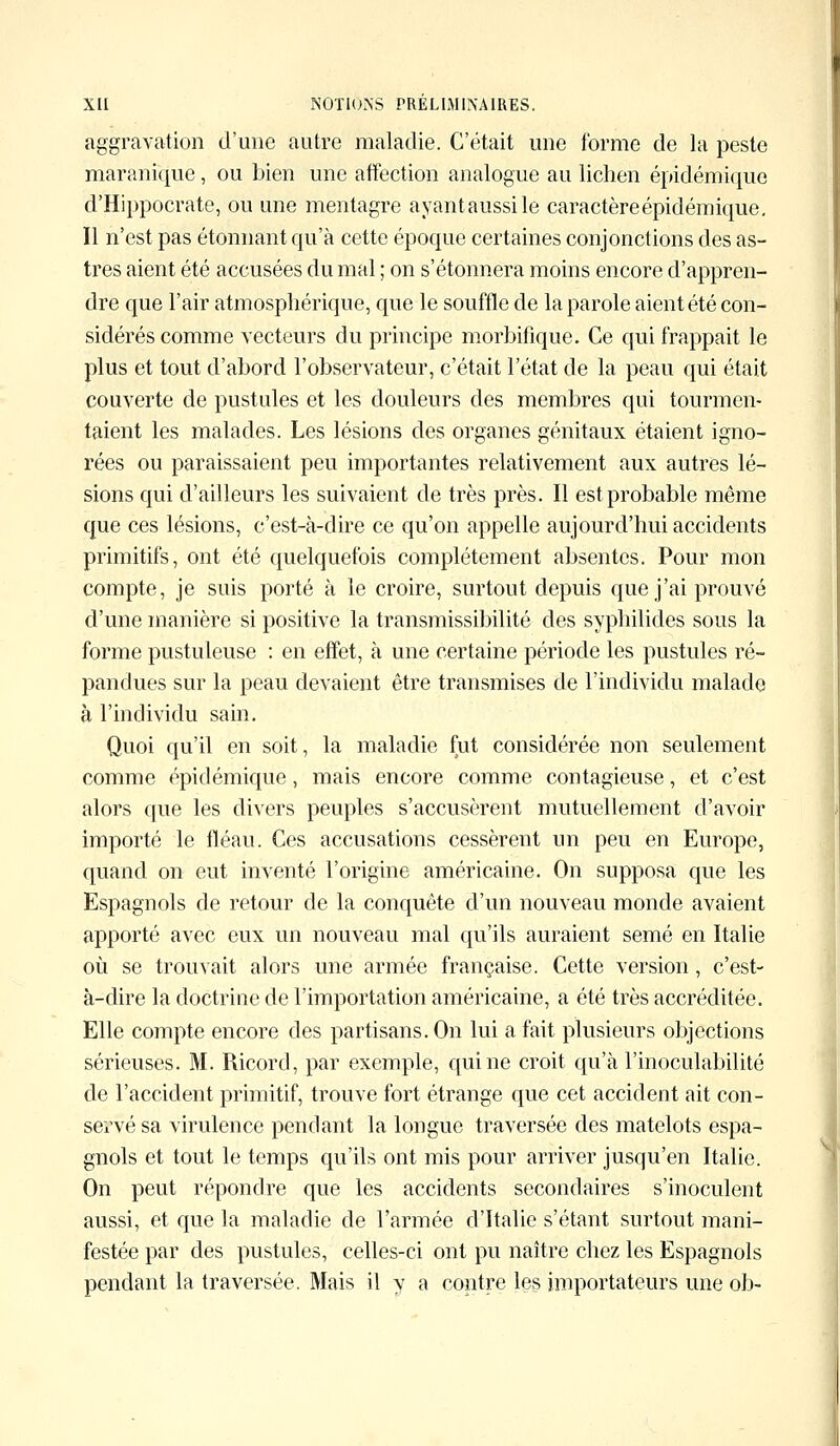 aggravation d'une autre maladie. C'était une forme de la peste maranique, ou bien une affection analogue au lichen épidémique d'Hippocrate, ou une mentagre ayantaussile caractèreépidémique. Il n'est pas étonnant qu'à cette époque certaines conjonctions des as- tres aient été accusées du mal ; on s'étonnera moins encore d'appren- dre que l'air atmosphérique, que le souffle de la parole aient été con- sidérés comme vecteurs du principe morbifique. Ce qui frappait le plus et tout d'abord l'observateur, c'était l'état de la peau qui était couverte de pustules et les douleurs des membres qui tourmen- taient les malades. Les lésions des organes génitaux étaient igno- rées ou paraissaient peu importantes relativement aux autres lé- sions qui d'ailleurs les suivaient de très près. Il est probable même que ces lésions, c'est-à-dire ce qu'on appelle aujourd'hui accidents primitifs, ont été quelquefois complètement absentes. Pour mon compte, je sais porté à le croire, surtout depuis que j'ai prouvé d'une manière si positive la transmissibilité des syphilides sous la forme pustuleuse : en effet, à une certaine période les pustules ré- pandues sur la peau devaient être transmises de l'individu malade à l'individu sain. Quoi qu'il en soit, la maladie fut considérée non seulement comme épidémique, mais encore comme contagieuse, et c'est alors que les divers peuples s'accusèrent mutuellement d'avoir importé le fléau. Ces accusations cessèrent un peu en Europe, quand on eut inventé l'origine américaine. On supposa que les Espagnols de retour de la conquête d'un nouveau monde avaient apporté avec eux un nouveau mal qu'ils auraient semé en Italie où se trouvait alors une armée française. Cette version, c'est- à-dire la doctrine de l'importation américaine, a été très accréditée. Elle compte encore des partisans. On lui a fait plusieurs objections sérieuses. M. Ricord, par exemple, qui ne croit qu'à l'inoculabilité de l'accident primitif, trouve fort étrange que cet accident ait con- servé sa virulence pendant la longue traversée des matelots espa- gnols et tout le temps qu'ils ont mis pour arriver jusqu'en Italie. On peut répondre que les accidents secondaires s'inoculent aussi, et que la maladie de l'armée d'Italie s'étant surtout mani- festée par des pustules, celles-ci ont pu naître chez les Espagnols pendant la traversée. Mais il y a contre les importateurs une ob-