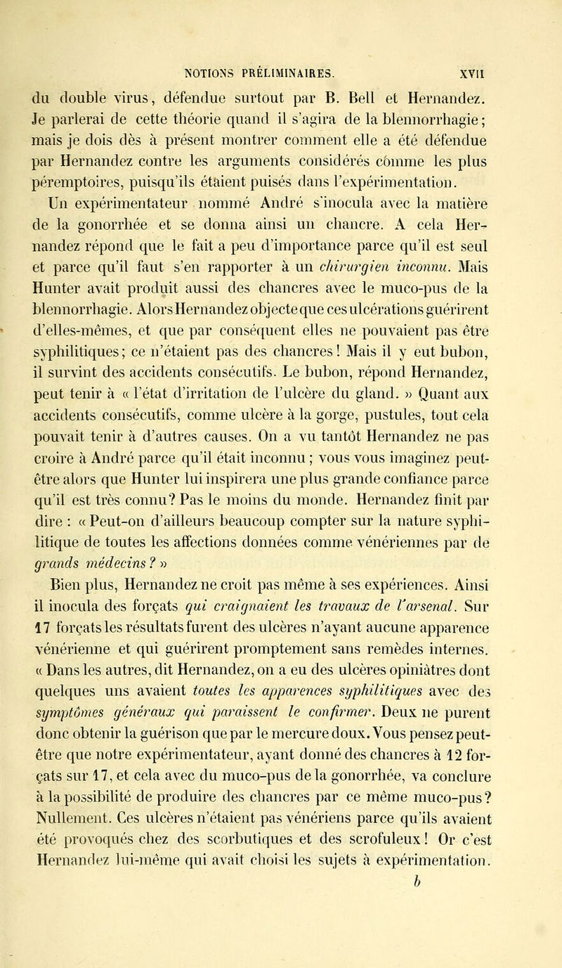 du double virus, défendue surtout par B. Bell et Hernandez. Je parlerai de cette théorie quand il s'agira de la blennorrhagie ; mais je dois dès à présent montrer comment elle a été défendue par Hernandez contre les arguments considérés comme les plus péremptoires, puisqu'ils étaient puisés dans l'expérimentation. Un expérimentateur nommé André s'inocula avec la matière de la gonorrhée et se donna ainsi un chancre. A cela Her- nandez répond que le fait a peu d'importance parce qu'il est seul et parce qu'il faut s'en rapporter à un chirurgien inconnu. Mais Hunter avait produit aussi des chancres avec le muco-pus de la blennorrhagie. Alors Hernandez objecte que ces ulcérations guérirent d'elles-mêmes, et que par conséquent elles ne pouvaient pas être syphilitiques; ce n'étaient pas des chancres! Mais il y eut bubon, il survint des accidents consécutifs. Le bubon, répond Hernandez, peut tenir à « l'état d'irritation de l'ulcère du gland. » Quant aux accidents consécutifs, comme ulcère à la gorge, pustules, tout cela pouvait tenir à d'autres causes. On a vu tantôt Hernandez ne pas croire à André parce qu'il était inconnu ; vous vous imaginez peut- être alors que Hunter lui inspirera une plus grande confiance parce qu'il est très connu? Pas le moins du monde. Hernandez finit par dire : « Peut-on d'ailleurs beaucoup compter sur la nature syphi- litique de toutes les affections données comme vénériennes par de grands médecins ? » Bien plus, Hernandez ne croit pas même à ses expériences. Ainsi il inocula des forçats qui craignaient les travaux de Varsenal. Sur 17 forçats les résultats furent des ulcères n'ayant aucune apparence vénérienne et qui guérirent promptement sans remèdes internes. « Dans les autres, dit Hernandez, on a eu des ulcères opiniâtres dont quelques uns avaient toutes les apparences syphilitiques avec des symptômes généraux qui paraissent le confirmer. Deux ne purent donc obtenir la guérison que par le mercure doux. Vous pensez peut- être que notre expérimentateur, ayant donné des chancres à 12 for- çats sur 17, et cela avec du muco-pus delà gonorrhée, va conclure à la possibilité de produire des chancres par ce même muco-pus? Nullement. Ces ulcères n'étaient pas vénériens parce qu'ils avaient été provoqués chez des scorbutiques et des scrofuleux ! Or c'est Hernandez lui-même qui avait choisi les sujets à expérimentation. b