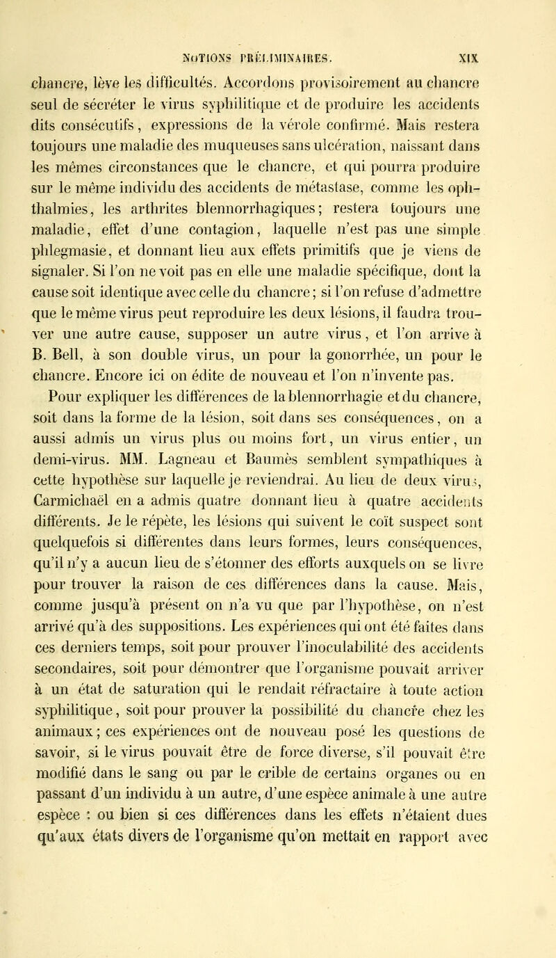 chancre, lève les difficultés. Accordons provisoirement au chancre seul de sécréter le virus syphilitique et de produire les accidents dits consécutifs, expressions de la vérole confirmé. Mais restera toujours une maladie des muqueuses sans ulcération, naissant dans les mêmes circonstances que le chancre, et qui pourra produire sur le même individu des accidents de métastase, comme les oph- thalmies, les arthrites blennorrhagiques ; restera toujours une maladie, effet d'une contagion, laquelle n'est pas une simple phlegmasie, et donnant lieu aux effets primitifs que je viens de signaler. Si l'on ne voit pas en elle une maladie spécifique, dont la cause soit identique avec celle du chancre; si l'on refuse d'admettre que le même virus peut reproduire les deux lésions, il faudra trou- ver une autre cause, supposer un autre virus, et l'on arrive à B. Bell, à son double virus, un pour la gonorrhée, un pour le chancre. Encore ici on édite de nouveau et l'on n'invente pas. Pour expliquer les différences de lablennorrhagie et du chancre, soit dans la forme de la lésion, soit dans ses conséquences, on a aussi admis un virus plus ou moins fort, un virus entier, un demi-virus. MM. Lagneau et Baumes semblent sympathiques à cette hypothèse sur laquelle je reviendrai. Au lieu de deux viruô, Carmichaël en a admis quatre donnant lieu à quatre accidents différents. Je le répète, les lésions qui suivent le coït suspect sont quelquefois si différentes clans leurs formes, leurs conséquences, qu'il n'y a aucun lieu de s'étonner des efforts auxquels on se livre pour trouver la raison de ces différences dans la cause. Mais, comme jusqu'à présent on n'a vu que par l'hypothèse, on n'est arrivé qu'à des suppositions. Les expériences qui ont été faites dans ces derniers temps, soit pour prouver l'inoculabilité des accidents secondaires, soit pour démontrer que l'organisme pouvait arriver à un état de saturation qui le rendait réfractaire à toute action syphilitique, soit pour prouver la possibilité du chancre chez les animaux ; ces expériences ont de nouveau posé les questions de savoir, si le virus pouvait être de force diverse, s'il pouvait être modifié dans le sang ou par le crible de certains organes ou en passant d'un individu à un autre, d'une espèce animale à une autre espèce : ou bien si ces différences dans les effets n'étaient dues qu'aux états divers de l'organisme qu'on mettait en rapport avec