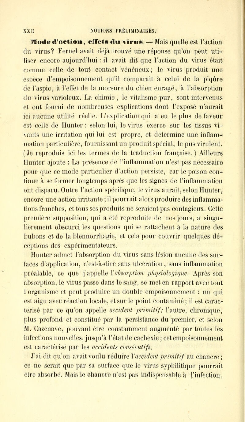 Mode d'action, effets du virais. —Mais quelle est l'action du virus? Fernel avait déjà trouvé une réponse qu'on peut uti- liser encore aujourd'hui : il avait dit que l'action du virus était comme celle de tout contact vénéneux; le virus produit une espèce d'empoisonnement qu'il comparait à celui de la piqûre de l'aspic, à l'effet de la morsure du chien enragé, à l'absorption du virus varioleux. La chimie , le vitalisme pur, sont intervenus et ont fourni de nombreuses explications dont l'exposé n'aurait ici aucune utilité réelle. L'explication qui a eu le plus de faveur est celle de Hunter : selon lui, le virus exerce sur les tissus vi- vants une irritation qui lui est propre, et détermine une inflam- mation particulière, fournissant un produit spécial, le pus virulent. ( Je reproduis ici les termes de la traduction française. ) Ailleurs Hunter ajoute : La présence de l'inflammation n'est pas nécessaire pour que ce mode particulier d'action persiste, car le poison con- tinue à se former longtemps après que les signes de l'inflammation ont disparu. Outre l'action spécifique, le virus aurait, selon Hunter, encore une action irritante ; il pourrait alors produire des inflamma- tions franches, et tous ses produits ne seraient pas contagieux. Cette première supposition, qui a été reproduite de nos jours, a singu- lièrement obscurci les questions qui se rattachent à la nature des bubons et de la blennorrhagie, et cela pour couvrir quelques dé- ceptions des expérimentateurs. Hunter admet l'absorption du virus sans lésion aucune des sur- faces d'application, c'est-à-dire sans ulcération, sans inflammation préalable, ce que j'appelle Y absorption physiologique. Après son absorption, le virus passe dans le sang, se met en rapport avec tout l'organisme et peut produire un double empoisonnement : un qui est aigu avec réaction locale, et sur le point contaminé ; il est carac- térisé par ce qu'on appelle accident primitif; l'autre, chronique, plus profond et constitué par la persistance du premier, et selon M. Cazenave, pouvant être constamment augmenté par toutes les infections nouvelles, jusqu'à l'état de cachexie ; cet empoisonnement est caractérisé par les accidents consécutifs. J'ai dit qu'on avait voulu réduire Y accident primitif au chancre; ce ne serait que par sa surface que le virus syphilitique pourrait être absorbé. Mais le chancre n'est pas indispensable à l'infection.