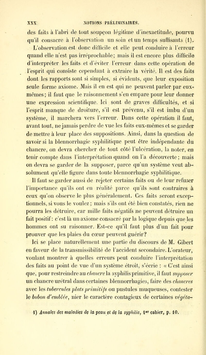 des faits à l'abri de tout soupçon légitime d'inexactitude, pourvu qu'il consacre à l'observation un soin et un temps suffisants (1). L'observation est donc difficile et elle peut conduire à l'erreur quand elle n'est pas irréprochable; mais il est encore plus difficile d'interpréter les faits et d'éviter l'erreur dans cette opération de l'esprit qui consiste cependant à extraire la vérité. Il est des faits dont les rapports sont si simples, si évidents, que leur exposition seule forme axiome. Mais il en est qui ne peuvent parler par eux- mêmes ; il faut que le raisonnement s'en empare pour leur donner une expression scientifique. Ici sont de graves difficultés, et si l'esprit manque de droiture, s'il est prévenu, s'il est imbu d'un système, il marchera vers l'erreur. Dans cette opération il faut, avant tout, ne jamais perdre de vue les faits eux-mêmes et se garder de mettre à leur place des suppositions. Ainsi, dans la question de savoir si la blennorrhagie syphilitique peut être indépendante du chancre, on devra chercher de tout côté l'ulcération, la noter, en tenir compte dans l'interprétation quand on l'a découverte ; mais on devra se garder de la supposer, parce qu'un système veut ab- solument qu'elle figure dans toute blennorrhagie syphilitique. Il faut se garder aussi de rejeter certains faits ou de leur refuser l'importance qu'ils ont en réalité parce qu'ils sont contraires à ceux qu'on observe le plus généralement. Ces faits seront excep- tionnels, si vous le voulez ; mais s'ils ont été bien constatés, rien ne pourra les détruire, car mille faits négatifs ne peuvent détruire un fait positif: c'est là un axiome consacré par la logique depuis que les hommes ont su raisonner. Est-ce qu'il faut plus d'un fait pour prouver que les plaies du cœur peuvent guérir? Ici se place naturellement une partie du discours de M. Gibert en faveur de la transmissibilité de l'accident secondaire. L'orateur, voulant montrer à quelles erreurs peut conduire l'interprétation des faits au point de vue d'un système étroit, s'écrie : « C'est ainsi que, pour restreindre au chancre la syphilis primitive, il faut supposer un chancre urétral dans certaines blennorrhagies, faire des cltancres avec les tubercules plats primitifs ou pustules muqueuses, contester le bubon d'emblée, nier le caractère contagieux de certaines végéta- i) Annales des maladies de la peau et de la syphilis, 1 cahier, p. iO.