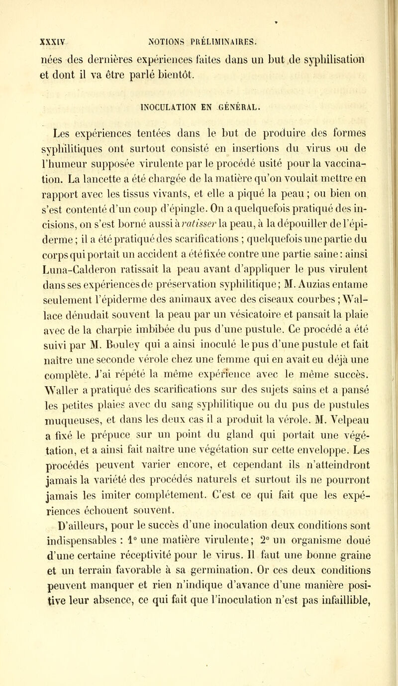 nées des dernières expériences faites dans un but de syphilisation et dont il va être parlé bientôt. INOCULATION EN GÉNÉRAL. Les expériences tentées dans le but de produire des formes syphilitiques ont surtout consisté en insertions du virus ou de l'humeur supposée virulente par le procédé usité pour la vaccina- tion. La lancette a été chargée de la matière qu'on voulait mettre en rapport avec les tissus vivants, et elle a piqué la peau ; ou bien on s'est contenté d'un coup d'épingle. On a quelquefois pratiqué des in- cisions, on s'est borné aussi à ratisser la peau, à la dépouiller de l'épi* derme ; il a été pratiqué des scarifications ; quelquefois une partie du corps qui portait un accident a été fixée contre une partie saine : ainsi Luna-Calderon ratissait la peau avant d'appliquer le pus virulent dans ses expériences de préservation syphilitique; M. Auzias entame seulement l'épiderme des animaux avec des ciseaux courbes ; Wal- lace dénudait souvent la peau par un vésicatoire et pansait la plaie avec de la charpie imbibée du pus d'une pustule. Ce procédé a été suivi par M. Bouley qui a ainsi inoculé le pus d'une pustule et fait naître une seconde vérole chez une femme qui en avait eu déjà une complète. J'ai répété la même expérience avec le même succès. Waller a pratiqué des scarifications sur des sujets sains et a pansé les petites plaies avec du sang syphilitique ou du pus de pustules muqueuses, et dans les deux cas il a produit la vérole. M. Velpeau a fixé le prépuce sur un point du gland qui portait une végé- tation, et a ainsi fait naître une végétation sur cette enveloppe. Les procédés peuvent varier encore, et cependant ils n'atteindront jamais la variété des procédés naturels et surtout ils ne pourront jamais les imiter complètement. C'est ce qui fait que les expé- riences échouent souvent. D'ailleurs, pour le succès d'une inoculation deux conditions sont indispensables : 1° une matière virulente; 2° un organisme doué d'une certaine réceptivité pour le virus. Il faut une bonne graine et un terrain favorable à sa germination. Or ces deux conditions peuvent manquer et rien n'indique d'avance d'une manière posi- tive leur absence, ce qui fait que l'inoculation n'est pas infaillible,