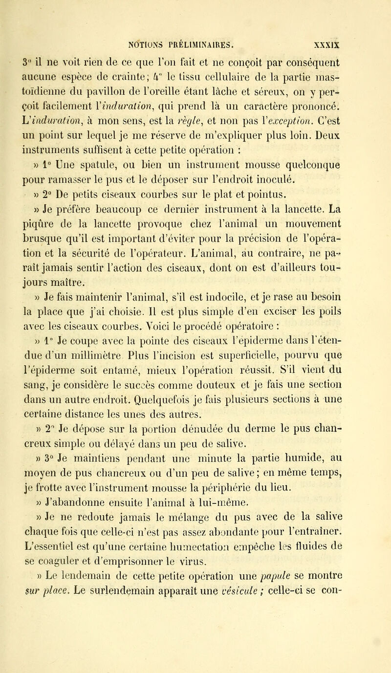 3 il ne voit rien de ce que l'on fait et ne conçoit par conséquent aucune espèce de crainte; U le tissu cellulaire de la partie mas- toïdienne du pavillon de l'oreille étant lâche et séreux, on y per- çoit facilement Yinduralion, qui prend là un caractère prononcé. L'induration, à mon sens, est la règle, et non pas Yexception. C'est un point sur lequel je me réserve de m'expliquer plus loin. Deux instruments suffisent à cette petite opération : » 1° Une spatule, ou bien un instrument mousse quelconque pour ramasser le pus et le déposer sur l'endroit inoculé. » 2° De petits ciseaux courbes sur le plat et pointus. » Je préfère beaucoup ce dernier instrument à la lancette. La piqûre de la lancette provoque chez l'animal un mouvement brusque qu'il est important d'éviter pour la précision de l'opéra- tion et la sécurité de l'opérateur. L'animal, au contraire, ne pa- rait jamais sentir l'action des ciseaux, dont on est d'ailleurs tou- jours maître. » Je fais maintenir l'animal, s'il est indocile, et je rase au besoin la place que j'ai choisie. Il est plus simple d'en exciser les poils avec les ciseaux courbes. Voici le procédé opératoire : » 1° Je coupe avec la pointe des ciseaux l'épidémie dans l'éten- due d'un millimètre Plus l'incision est superficielle, pourvu que l'épiderme soit entamé, mieux l'opération réussit. S'il vient du sang, je considère le succès comme douteux et je fais une section dans un autre endroit. Quelquefois je fais plusieurs sections à une certaine distance les unes des autres. » 2° Je dépose sur la portion dénudée du derme le pus chan- creux simple ou délayé dans un peu de salive. » 3° Je maintiens pendant une minute la partie humide, au moyen de pus chancreux ou d'un peu de salive ; en même temps, je frotte avec l'instrument mousse la périphérie du lieu. » J'abandonne ensuite l'animal à lui-même. » Je ne redoute jamais le mélange du pus avec de la salive chaque fois que celle-ci n'est pas assez abondante pour l'entraîner. L'essentiel est qu'une certaine humectation empêche les fluides de se coaguler et d'emprisonner le virus. » Le lendemain de cette petite opération une papule se montre sur place. Le surlendemain apparaît une vésicule ; celle-ci se con-