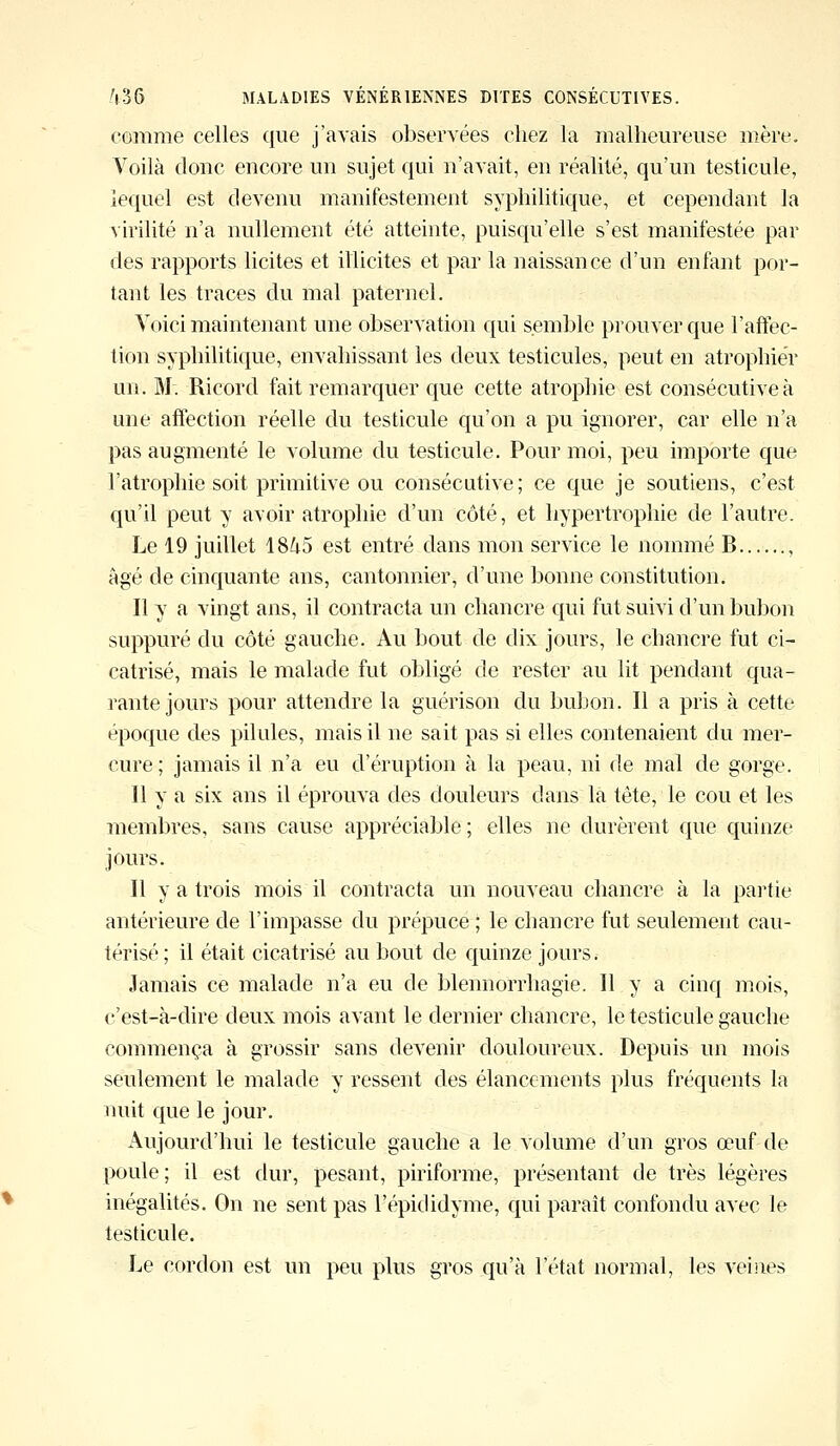 comme celles que j'avais observées chez la malheureuse mère. Voilà donc encore un sujet qui n'avait, en réalité, qu'un testicule, lequel est devenu manifestement syphilitique, et cependant la virilité n'a nullement été atteinte, puisqu'elle s'est manifestée par des rapports licites et illicites et par la naissance d'un enfant por- tant les traces du mal paternel. Voici maintenant une observation qui semble prouver que l'affec- tion syphilitique, envahissant les deux testicules, peut en atrophier un. M. Ricord fait remarquer que cette atrophie est consécutive à une affection réelle du testicule qu'on a pu ignorer, car elle n'a pas augmenté le volume du testicule. Pour moi, peu importe que l'atrophie soit primitive ou consécutive; ce que je soutiens, c'est qu'il peut y avoir atrophie d'un côté, et hypertrophie de l'autre. Le 19 juillet 1845 est entré dans mon service le nommé B , âgé de cinquante ans, cantonnier, d'une bonne constitution. Il y a vingt ans, il contracta un chancre qui fut suivi d'un bubon suppuré du côté gauche. Au bout de dix jours, le chancre fut ci- catrisé, mais le malade fut obligé de rester au lit pendant qua- rante jours pour attendre la guérison du bubori. Il a pris à cette époque des pilules, mais il ne sait pas si elles contenaient du mer- cure; jamais il n'a eu d'éruption à la peau, ni de mal de gorge. Il y a six ans il éprouva des douleurs dans la tête, le cou et les membres, sans cause appréciable ; elles ne durèrent que quinze jours. Il y a trois mois il contracta un nouveau chancre à la partie antérieure de l'impasse du prépuce ; le chancre fut seulement cau- térisé; il était cicatrisé au bout de quinze jours. Jamais ce malade n'a eu de blennorrhagie. Il y a cinq mois, c'est-à-dire deux mois avant le dernier chancre, le testicule gauche commença à grossir sans devenir douloureux. Depuis un mois seulement le malade y ressent des élancements plus fréquents la nuit que le jour. Aujourd'hui le testicule gauche a le volume d'un gros œuf de poule; il est dur, pesant, piriforme, présentant de très légères inégalités. On ne sent pas l'épididyme, qui paraît confondu avec le testicule. Le cordon est un peu plus gros qu'à l'état normal, les veines