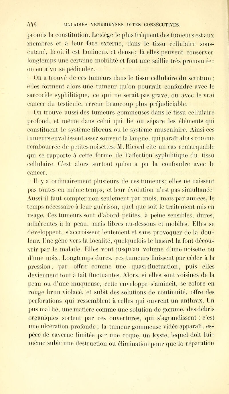 promis la constitution. Le siège le plus fréquent des tumeurs est aux membres et à leur face externe, dans le tissu cellulaire sous- cutané, là où il est lamineux et dense ; là elles peuvent conserver longtemps une certaine mobilité et font une saillie très prononcée : on en a vu se pédiculer. On a trouvé de ces tumeurs dans le tissu cellulaire du scrotum ; elles forment alors une tumeur qu'on pourrait confondre avec le sarcocèle syphilitique, ce qui ne serait pas grave, ou avec le vrai cancer du testicule, erreur beaucoup plus préjudiciable. On trouve aussi des tumeurs gommeuses dans le tissu cellulaire profond, et même dans celui qui lie ou sépare les éléments qui constituent le système fibreux ou le système musculaire. Ainsi ces tumeurs envahissent assez souvent la langue, qui paraît alors comme rembourrée de petites noisettes. M. Ricord cite un cas remarquable qui se rapporte à cette forme de l'affection syphilitique du tissu cellulaire. C'est alors surtout qu'on a pu la confondre avec le cancer. Il y a ordinairement plusieurs de ces tumeurs; elles ne naissent pas toutes en même temps, et leur évolution n'est pas simultanée Aussi il faut compter non seulement par mois, mais par années, le temps nécessaire à leur guérison, quel que soit le traitement mis en usage. Ces tumeurs sont d'abord petites, à peine sensibles, dures, adhérentes à la peau, mais libres au-dessous et mobiles. Elles se développent, s'accroissent lentement et sans provoquer de la dou- leur. Une gêne vers la localité, quelquefois le hasard la font décou- vrir par le malade. Elles vont jusqu'au volume d'une noisette ou d'une noix. Longtemps dures, ces tumeurs finissent par céder à la pression, par offrir comme une quasi-fluctuation, puis elles deviennent tout à fait fluctuantes. Alors, si elles sont voisines de la peau ou d'une muqueuse, cette enveloppe s'amincit, se colore en rouge brun violacé, et subit des solutions de continuité, offre des perforations qui ressemblent à celles qui ouvrent un anthrax. Un pus mal lié, une matière comme une solution de gomme, des débris organiques sortent par ces ouvertures, qui s'agrandissent : c'est une ulcération profonde ; la tumeur gommeuse vidée apparaît, es- pèce de caverne limitée par une coque, un kyste, lequel doit lui- même subir une destruction ou élimination pour que la réparation