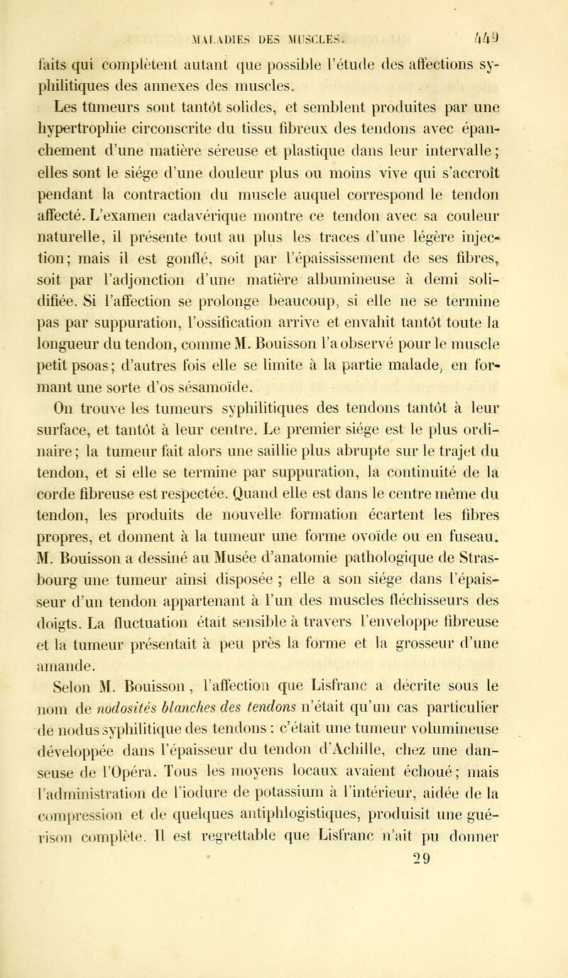 faits qui complètent autant que possible l'étude des affections sy- philitiques des annexes des muscles. Les tumeurs sont tantôt solides, et semblent produites par une hypertrophie circonscrite du tissu fibreux des tendons avec épan- chement d'une matière séreuse et plastique dans leur intervalle ; elles sont le siège d'une douleur plus ou moins vive qui s'accroît pendant la contraction du muscle auquel correspond le tendon affecté. L'examen cadavérique montre ce tendon avec sa couleur naturelle, il présente tout au plus les traces d'une légère injec- tion; mais il est gonflé, soit par l'épaississement de ses fibres, soit par l'adjonction d'une matière albumineuse à demi soli- difiée. Si l'affection se prolonge beaucoup, si elle ne se termine pas par suppuration, l'ossification arrive et envahit tantôt toute la longueur du tendon, comme M. Bouisson l'a observé pour le muscle petit psoas ; d'autres fois elle se limite à la partie malade, en for- mant une sorte d'os sésamoïde. On trouve les tumeurs syphilitiques des tendons tantôt à leur surface, et tantôt à leur centre. Le premier siège est le plus ordi- naire; la tumeur fait alors une saillie plus abrupte sur le trajet du tendon, et si elle se termine par suppuration, la continuité de la corde fibreuse est respectée. Quand elle est dans le centre même du tendon, les produits de nouvelle formation écartent les fibres propres, et donnent à la tumeur une forme ovoïde ou en fuseau. M. Bouisson a dessiné au Musée d'anatomie pathologique de Stras- bourg une tumeur ainsi disposée ; elle a son siège clans l'épais- seur d'un tendon appartenant à l'un des muscles fléchisseurs des doigts. La fluctuation était sensible à travers l'enveloppe fibreuse et la tumeur présentait à peu près la forme et la grosseur d'une amande. Selon M. Bouisson, l'affection que Lisfranc a décrite sous le nom de nodosités blanches des tendons n'était qu'un cas particulier de nodus syphilitique des tendons : c'était une tumeur volumineuse développée dans l'épaisseur du tendon d'Achille, chez une dan- seuse de l'Opéra. Tous les moyens locaux avaient échoué ; mais l'administration de l'iodure de potassium à l'intérieur, aidée de la compression et de quelques antiphlogistiques, produisit une gué- ri son complète. Il est regrettable que Lisfranc n'ait pu donner 29