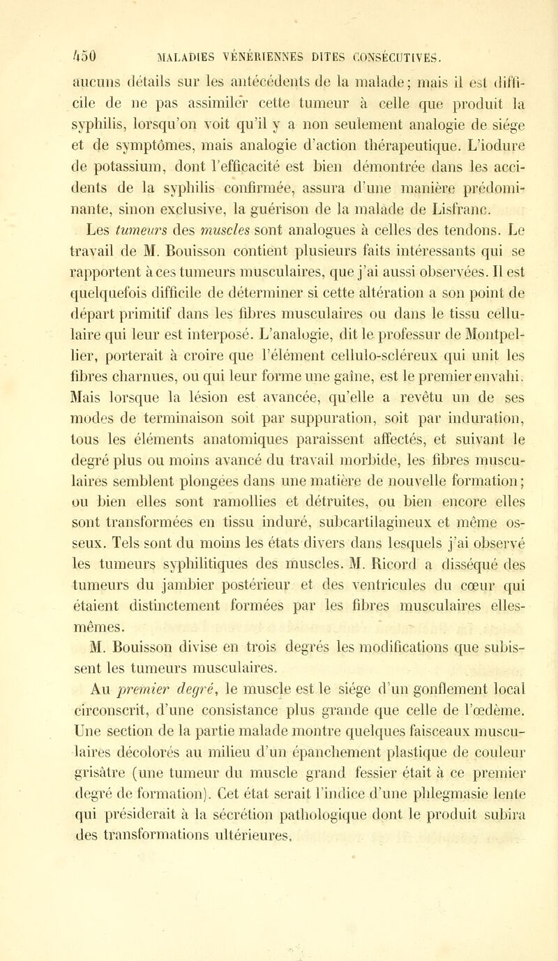 aucuns détails sur les antécédents de la malade ; mais il est diffi- cile de ne pas assimiler cette tumeur à celle que produit la syphilis, lorsqu'on voit qu'il y a non seulement analogie de siège et de symptômes, mais analogie d'action thérapeutique. L'iodure de potassium, dont l'efficacité est bien démontrée dans les acci- dents de la syphilis confirmée, assura d'une manière prédomi- nante, sinon exclusive, la guérison de la malade de Lisfranc. Les tumeurs des muscles sont analogues à celles des tendons. Le travail de M. Bouisson contient plusieurs faits intéressants qui se rapportent à ces tumeurs musculaires, que j'ai aussi observées. Il est quelquefois difficile de déterminer si cette altération a son point de départ primitif dans les fibres musculaires ou dans le tissu cellu- laire qui leur est interposé. L'analogie, dit le professur de Montpel- lier, porterait à croire que l'élément cellulo-scléreux qui unit les fibres charnues, ou qui leur forme une gaine, est le premier envahi. Mais lorsque la lésion est avancée, qu'elle a revêtu un de ses modes de terminaison soit par suppuration, soit par induration, tous les éléments anatomiques paraissent affectés, et suivant le degré plus ou moins avancé du travail morbide, les fibres muscu- laires semblent plongées dans une matière de nouvelle formation ; ou bien elles sont ramollies et détruites, ou bien encore elles sont transformées en tissu induré, subcartilagineux et même os- seux. Tels sont du moins les états divers dans lesquels j'ai observé les tumeurs syphilitiques des muscles. M. Ricord a disséqué des tumeurs du jambier postérieur et des ventricules du cœur qui étaient distinctement formées par les fibres musculaires elles- mêmes. M. Bouisson divise en trois degrés les modifications que subis- sent les tumeurs musculaires. Au premier degré, le muscle est le siège d'un gonflement local circonscrit, d'une consistance plus grande que celle de l'œdème. Une section de la partie malade montre quelques faisceaux muscu- laires décolorés au milieu d'un épanchement plastique de couleur grisâtre (une tumeur du muscle grand fessier était à ce premier degré de formation). Cet état serait l'indice d'une phlegmasie lente qui présiderait à la sécrétion pathologique dont le produit subira des transformations ultérieures.