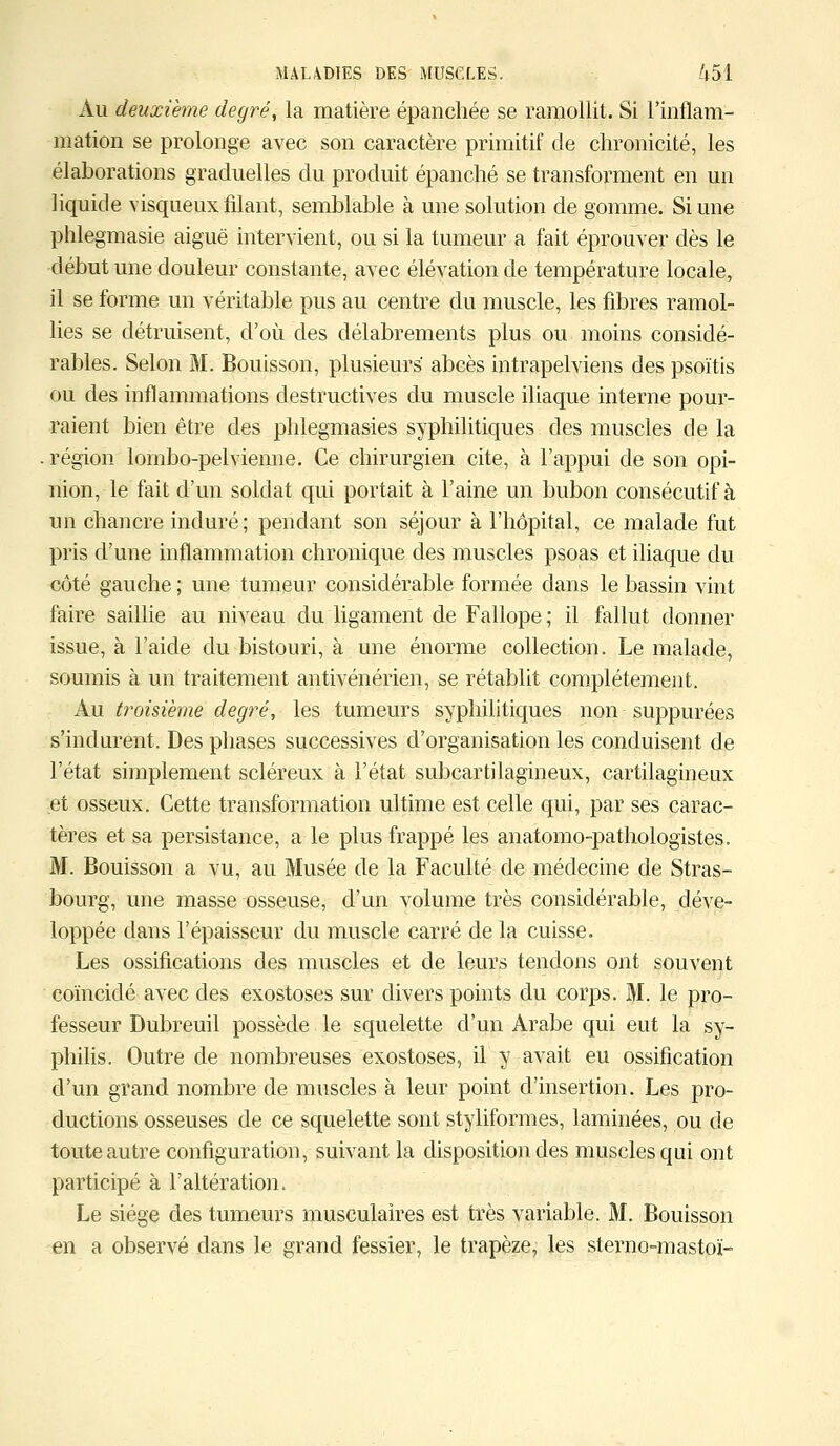 Au deuxième degré, la matière épanchée se ramollit. Si l'inflam- mation se prolonge avec son caractère primitif de chronicité, les élaborations graduelles du produit épanché se transforment en un liquide visqueux filant, semblable à une solution de gomme. Si une phlegmasie aiguë intervient, ou si la tumeur a fait éprouver dès le début une douleur constante, avec élévation de température locale, il se forme un véritable pus au centre du muscle, les fibres ramol- lies se détruisent, d'où des délabrements plus ou moins considé- rables. Selon M. Bouisson, plusieurs abcès intrapelviens des psoïtis ou des inflammations destructives du muscle iliaque interne pour- raient bien être des phlegmasies syphilitiques des muscles de la région lornbo-pelvienne. Ce chirurgien cite, à l'appui de son opi- nion, le fait d'un soldat qui portait à l'aine un bubon consécutif à un chancre induré; pendant son séjour à l'hôpital, ce malade fut pris d'une inflammation chronique des muscles psoas et iliaque du côté gauche; une tumeur considérable formée dans le bassin vint faire saillie au niveau du ligament de Fallope ; il fallut donner issue, à l'aide du bistouri, à une énorme collection. Le malade, soumis à un traitement antivénérien, se rétablit complètement. Au troisième degré, les tumeurs syphilitiques non suppurées s'inclurent. Des phases successives d'organisation les conduisent de l'état simplement scléreux à l'état subcartilagineux, cartilagineux et osseux. Cette transformation ultime est celle qui, par ses carac- tères et sa persistance, a le plus frappé les anatomo-pathologistes. M. Bouisson a vu, au Musée de la Faculté de médecine de Stras- bourg, une masse osseuse, d'un volume très considérable, déve- loppée dans l'épaisseur du muscle carré de la cuisse. Les ossifications des muscles et de leurs tendons ont souvent coïncidé avec des exostoses sur divers points du corps. M. le pro- fesseur Dubreuil possède le squelette d'un Arabe qui eut la sy- philis. Outre de nombreuses exostoses, il y avait eu ossification d'un grand nombre de muscles à leur point d'insertion. Les pro- ductions osseuses de ce squelette sont styliformes, laminées, ou de toute autre configuration, suivant la disposition des muscles qui ont participé à l'altération. Le siège des tumeurs musculaires est très variable. M. Bouisson en a observé dans le grand fessier, le trapèze, les sterno-mastoï-