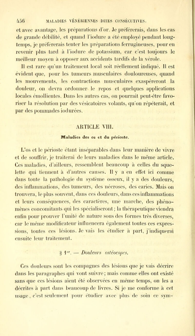 et avec avantage, les préparations d'or. Je préférerais, dans les cas de grande débilité, et quand l'iodure a été employé pendant long- temps, je préférerais tenter les préparations ferrugineuses, pour en revenir plus tard à l'iodure de potassium, car c'est toujours le meilleur moyen à opposer aux accidents tardifs de la vérole. 11 est rare qu'un traitement local soit réellement indiqué. Il est évident que, pour les tumeurs musculaires douloureuses, quand les mouvements, les contractions musculaires exaspéreront la douleur, on devra ordonner le repos et quelques applications locales érnollientes. Dans les autres cas, on pourrait peut-être favo- riser la résolution par des vésicatoires volants, qu'on répéterait, et par des pommades iodurées. ARTICLE VIÏI. Maladies des os et du périoste. L'os et le périoste étant inséparables dans leur manière de vivre et de souffrir, je traiterai de leurs maladies clans le même article. Ces maladies, d'ailleurs, ressemblent beaucoup à celles du sque- lette qui tiennent à d'autres causes. Il y a en effet ici comme dans toute la pathologie du système osseux, il y a des douleurs, des inflammations, des tumeurs, des nécroses, des caries. Mais on trouvera, le plus souvent, dans ces douleurs, dans ces inflammations et leurs conséquences, des caractères, une marche, des phéno- mènes concomitants qui les spécialiseront ; la thérapeutique viendra enfin pour prouver l'unité de nature sous des formes très diverses, car le même modificateur influencera également toutes ces expres- sions, toutes ces lésions. Je vais les étudier à part, j'indiquerai ensuite leur traitement. § 1ur. — Douleurs ostéocopes. Ces douleurs sont les compagnes des lésions que je vais décrire dans les paragraphes qui vont suivre ; mais comme elles ont existé sans que ces lésions aient été observées en même temps, on les a décrites à part dans beaucoup de livres. Si je me conforme à cet usage, c'est seulement pour étudier avec plus de soin ce sym-