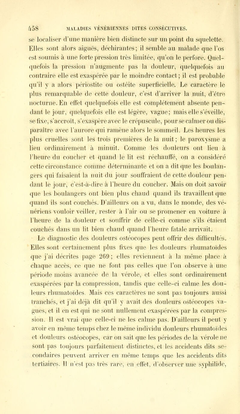 se localiser d'une manière bien distincte sur un point du squelette. Elles sont alors aiguës, déchirantes; il semble au malade que l'os est soumis à une forte pression très limitée, qu'on le perfore. Quel- quefois la pression n'augmente pas la douleur, quelquefois au contraire elle est exaspérée par le moindre contact ; il est probable qu'il y a alors périostite ou ostéite superficielle. Le caractère le plus remarquable de cette douleur, c'est d'arriver la nuit, d'être nocturne. En effet quelquefois elle est complètement absente pen- dant le jour, quelquefois elle est légère, vague; mais elle s'éveille, se fixe, s'accroît, s'exaspère avec le crépuscule, pour se calmer ou dis- paraître avec l'aurore qui ramène alors le sommeil. Les heures les plus cruelles sont les trois premières de la nuit ; le paroxysme a lieu ordinairement à minuit. Comme les douleurs ont lieu à l'heure du coucher et quand le lit est réchauffé, on a considéré cette circonstance comme déterminante et on a dit que les boulan- gers qui faisaient la nuit du jour souffraient de cette douleur pen- dant le jour, c'est-à-dire à l'heure du coucher. Mais on doit savoir que les boulangers ont bien plus chaud quand ils travaillent que quand ils sont couchés. D'ailleurs on a vu, dans le monde, des vé- nériens vouloir veiller, rester à l'air ou se promener en voiture à l'heure de la douleur et souffrir de celle-ci comme s'ils étaient couchés dans un lit bien chaud quand l'heure fatale arrivait. Le diagnostic des douleurs ostéocopes peut offrir des difficultés. Elles sont certainement plus fixes que les douleurs rhumatoïdes que j'ai décrites page 269 ; elles reviennent à la même place à chaque accès, ce que ne font pas celles que l'on observe à une période moins avancée de la vérole, et elles sont ordinairement exaspérées par la compression, tandis que celle-ci calme les dou- leurs rhumatoïdes, Mais ces caractères ne sont pas toujours aussi tranchés, et j'ai déjà dit qu'il y avait des douleurs ostéocopes va- gues, et il en est qui ne sont nullement exaspérées par la compres- sion. Il est vrai que celle-ci ne les calme pas. D'ailleurs il peut y avoir en même temps chez le même individu douleurs rhumatoïdes et douleurs ostéocopes, car on sait que les périodes de la vérole ne sont pas toujours parfaitement distinctes, et les accidents dits se- condaires peuvent arriver en même temps que les accidents dits