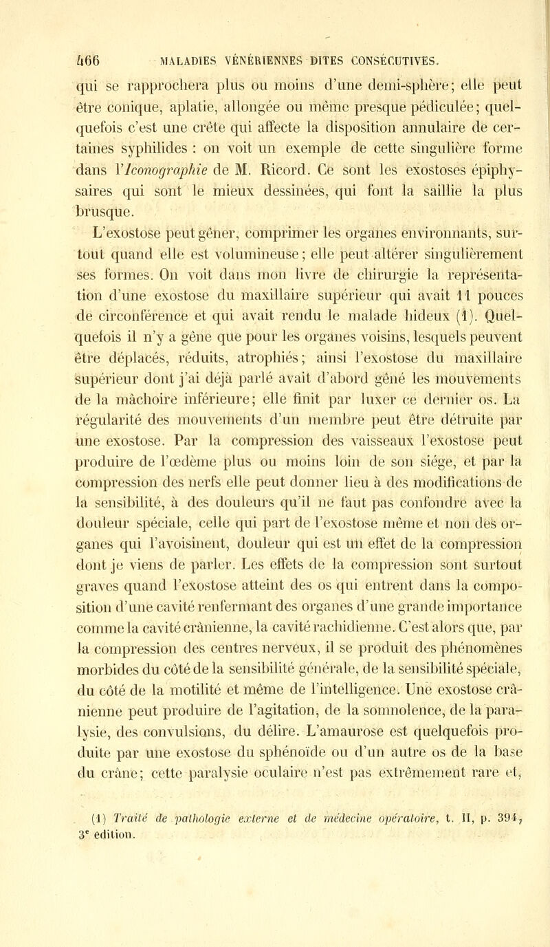 qui se rapprochera plus ou moins d'une demi-sphère ; elle peut être conique, aplatie, allongée ou même presque pédiculée ; quel- quefois c'est une crête qui affecte la disposition annulaire de cer- taines syphilides : on voit un exemple de cette singulière forme dans Y Iconographie de M. Ricord. Ce sont les exostoses épiphy- saires qui sont le mieux dessinées, qui font la saillie la plus brusque. L'exostose peut gêner, comprimer les organes environnants, sur- tout quand elle est volumineuse; elle peut altérer singulièrement ses formes. On voit dans mon livre de chirurgie la représenta- tion d'une exostose du maxillaire supérieur qui avait 11 pouces de circonférence et qui avait rendu le malade hideux (4). Quel- quefois il n'y a gêne que pour les organes voisins, lesquels peuvent être déplacés, réduits, atrophiés ; ainsi l'exostose du maxillaire supérieur dont j'ai déjà parlé avait d'abord gêné les mouvements de la mâchoire inférieure; elle finit par luxer ce dernier os. La régularité des mouvements d'un membre peut être détruite par une exostose. Par la compression des vaisseaux l'exostose peut produire de l'œdème plus ou moins loin de son siège, et par la compression des nerfs elle peut donner lieu à des modifications de la sensibilité, à des douleurs qu'il ne faut pas confondre avec la douleur spéciale, celle qui part de l'exostose même et non des or- ganes qui l'avoisinent, douleur qui est un effet de la compression dont je viens de parler. Les effets de la compression sont surtout graves quand l'exostose atteint des os qui entrent dans la compo- sition d'une cavité renfermant des organes d'une grande importance comme la cavité crânienne, la cavité rachidienne. C'est alors que, par la compression des centres nerveux, il se produit des phénomènes morbides du côté de la sensibilité générale, de la sensibilité spéciale, du côté de la motilité et même de l'intelligence. Une exostose crâ- nienne peut produire de l'agitation, de la somnolence, de la para- lysie, des convulsions, du délire. L'amaurose est quelquefois pro- duite par une exostose du sphénoïde ou d'un autre os de la base du crâne; cette paralysie oculaire n'est pas extrêmement rare et, (1) Traité de pathologie externe et de médecine opératoire, t. II, p. 391 ? 3e édition.