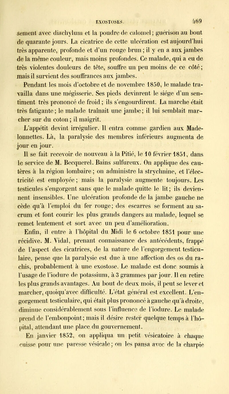 sèment avec diachylum et la poudre de calomel ; guérison au bout de quarante jours. La cicatrice de cette ulcération est aujourd'hui très apparente, profonde et d'un rouge brun ; il y en a aux jambes de la même couleur, mais moins profondes. Ce malade, qui a eu de très violentes douleurs de tête, souffre un peu moins de ce côté ; mais il survient des souffrances aux jambes. Pendant les mois d'octobre et de novembre 1850, le malade tra- vailla dans une mégisserie. Ses pieds devinrent le siège d'un sen- timent très prononcé de froid ; ils s'engourdirent. La marche était très fatigante ; le malade traînait une jambe ; il lui semblait mar- cher sur du coton ; il maigrit. L'appétit devint irrégulier. Il entra comme gardien aux Made- lonnettes. Là, la paralysie des membres inférieurs augmenta de jour en jour. Il se fait recevoir de nouveau à la Pitié, le 10 février 1851, dans le service de M. Becquerel. Bains sulfureux. On applique des cau- tères à la région lombaire ; on administre la strychnine, et l'élec- tricité est employée ; mais la paralysie augmente toujours. Les testicules s'engorgent sans que le malade quitte le lit ; ils devien- nent insensibles. Une ulcération profonde de la jambe gauche ne cède qu'à l'emploi du fer rouge ; des escarres se forment au sa- crum et font courir les plus grands dangers au malade, lequel se remet lentement et sort avec un peu d'amélioration. Enfin, il entre à l'hôpital du Midi le 6 octobre 1851 pour une récidive. M. Vidal, prenant connaissance des antécédents, frappé de l'aspect des cicatrices, de la nature de l'engorgement testicu- laire, pense que la paralysie est due à une affection des os du ra- chis, probablement à une exostose. Le malade est donc soumis à l'usage de l'iodure de potassium, à 3 grammes par jour. Il en retire les plus grands avantages. Au bout de deux mois, il peut se lever et marcher, quoiqu'avec difficulté. L'état général est excellent. L'en- gorgement testiculaire, qui était plus prononcé à gauche qu'adroite, diminue considérablement sous l'influence de l'iodure. Le malade prend de l'embonpoint; mais il désire rester quelque temps à l'hô- pital, attendant une place du gouvernement. En janvier 1852, on appliqua un petit vésicatoire à chaque cuisse pour une paresse vésicale ; on les pansa avec de la charpie