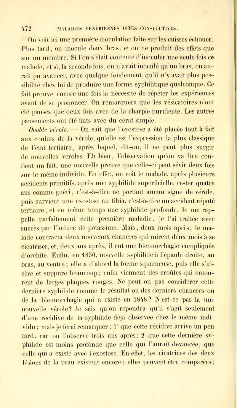 On Voit ici une première inoculation faite sur les cuisses échouer. Plus tard, on inocule deux bras, et on ne produit des effets que sur un membre. Si l'on s'était contenté d'inoculer une seule fois ce malade, et si, la seconde fois, on n'avait inoculé qu'un bras, on au- rait pu avancer, avec quelque fondement, qu'il n'y avait plus pos- sibilité chez lui de produire une forme syphilitique quelconque. Ce fait prouve encore une fois la nécessité de répéter les expériences avant de se prononcer. On remarquera que les vésicatoires n'ont été pansés que deux fois avec de la charpie purulente. Les autres pansements ont été faits avec du cérat simple. Double vérole. — On sait que l'exostose a été placée tout à fait aux confins de la vérole, qu'elle est l'expression la plus classique de l'état tertiaire, après lequel, dit-on, il ne peut plus surgir de nouvelles véroles. Eh bien, l'observation qu'on va lire con- tient un fait, une nouvelle preuve que celle-ci peut sévir deux fois sur le même individu. En effet, on voit le malade, après plusieurs accidents primitifs, après une syphilide superficielle, rester quatre ans comme guéri, c'est-à-dire ne portant aucun signe de vérole, puis survient une exostose au tibia, c'est-à-dire un accident réputé tertiaire, et en même temps une syphilide profonde. Je me rap- pelle parfaitement cette première maladie, je l'ai traitée avec succès par l'iodure de potassium. Mais, deux mois après, le ma- lade contracta deux nouveaux chancres qui mirent deux mois à se cicatriser, et, deux ans après, il eut une blennorrhagie compliquée d'orchite. Enfin, en 1850, nouvelle syphilide à l'épaule droite, au bras, au ventre ; elle a d'abord la forme squameuse, puis elle s'ul- cère et suppure beaucoup ; enfin viennent des croûtes qui entou- rent de larges plaques rouges. Ne peut-on pas considérer cette dernière syphilide comme le résultat ou des derniers chancres ou de la blennorrhagie qui a existé en 18^8? N'est-ce pas là une nouvelle vérole? Je sais qu'on répondra qu'il s'agit seulement d'une récidive de la syphilide déjà observée chez le même indi- vidu ; mais je ferai remarquer : 1° que cette récidive arrive un peu tard, car on l'observe trois ans après ; 2° que cette dernière sy- philide est moins profonde que celle qui l'aurait devancée, que celle qui a existé avec l'exostose. En effet, les cicatrices des deux lésions de la peau existent encore; elles peuvent être comparées;