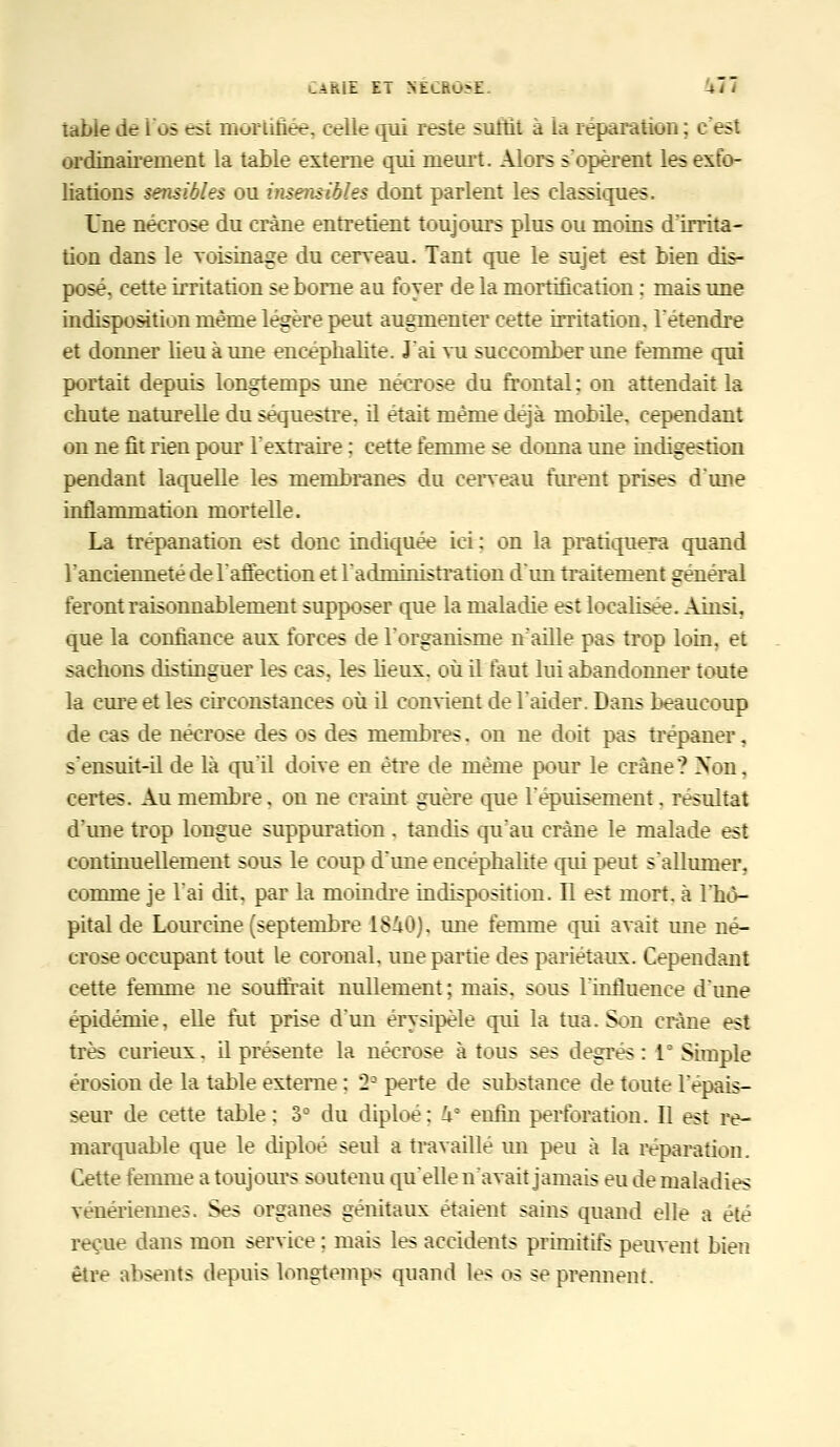 table de i os esi mortifiée, celle qui reste surfit à la réparation: c'est ordinairement la table externe qui meurt. Alors s'opèrent les exfo- liations sensibles ou ijisensibles dont parlent les classiques. Une nécrose du crâne entretient toujours plus ou moins d'irrita- tion dans le voisinage du cerveau. Tant que le sujet est bien dis- posé, cette irritation se borne au foyer de la mortification : mais une indisposition même légère peut augmenter cette irritation, rétendre et donner lieu à une encéphalite. J'ai vu succomber ime femme qui portait depuis longtemps une nécrose du frontal ; on attendait la chute naturelle du séquestre, il était même déjà mobile, cependant on ne fit rien pour l'extraire : cette femme se donna une indigestion pendant laquelle les membranes du cerveau furent prises d'une inflammation mortelle. La trépanation est donc indiquée ici : on la pratiquera quand l'ancienneté de l'affection et l'admmistration d'un traitement général feront raisonnablement supposer que la maladie est localisée. Ainsi, que la confiance aux forces de l'organisme n'aille pas trop loin, et sachons distinguer les cas, les lieux, où il faut lui abandonner toute la cure et les circonstances où il convient de l'aider. Dans beaucoup de cas de nécrose des os des membres. on ne doit pas trépaner, s'ensuit-il de là qu'il doive en être de même pour le crâne? Non, certes. Au membre. on ne craint guère que l'épuisement. résultat d'une trop longue suppuration . tandis qu'au crâne le malade est continuellement sous le coup d'une encéphalite qui peut s'allumer, comme je l'ai dit, par la moindre indisposition. Il est mort, à l'hô- pital de Lourcine (septembre 1840), ime femme qui avait une né- crose occupant tout le coronal, une partie des pariétaux. Cependant cette femme ne souffrait nullement ; mais, sous l'influence d'une épidémie, elle fut prise d'un érysipèle qui la tua. Son crâne est très curieux. il présente la nécrose à tous ses degrés : 1° Simple érosion de la table externe : 2-1 perte de substance de toute l'épais- seur de cette table: 3° du diploé: U° enfin perforation. Il est re- marquable que le diploé seul a travaillé un peu à la réparation. Cette femme a toujours soutenu qu'elle n'avait jamais eu de maladies vénériennes. Ses organes génitaux étaient sains quand elle a été reçue dans mon service ; mais les accidents primitifs peuvent bien être absents depuis longtemps quand les os se prennent.