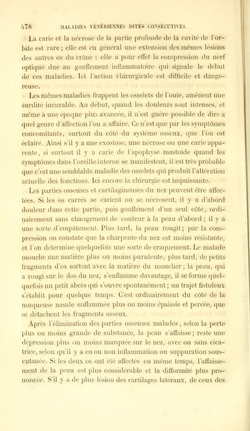 La carie et la nécrose de la partie profonde de la cavité de l'or- bite est rare ; elle est en général une extension des mêmes lésions des autres os du crâne : elle a pour effet la compression du nerf optique due au gonflement inflammatoire qui signale le début de ces maladies. Ici l'action chirurgicale est difficile et dange- reuse. Les mêmes maladies frappent les osselets de l'ouïe, amènent une surdité incurable. Au début, quand les douleurs sont intenses, et même à une époque plus avancée, il n'est guère possible de dire à quel genre d'affection l'on a affaire. Ce n'est que par les symptômes concomitants, surtout du côté du système osseux, que l'on est éclaire. Ainsi s'il y a une exostose, une nécrose ou une carie appa- rente, si surtout il y a carie de l'apophyse mastoïde quand les Symptômes dans l'oreille interne se manifestent, il est très probable que c'est une semblable maladie des osselets qui produit l'altération actuelle des fonctions. Ici encore la chirurgie est impuissante. Les parties osseuses et cartilagineuses du nez peuvent être affec- tées. Si les os carrés se carient ou se nécrosent, il y a d'abord douleur dans cette partie, puis gonflement d'un seul côté, ordi- nairement sans changement de couleur à la peau d'abord ; il y a une sorte d'empâtement. Plus tard, la peau rougit; par la com- pression on constate que la charpente du nez est moins résistante, et l'on détermine quelquefois une sorte de craquement. Le malade mouche une matière plus ou moins purulente, plus tard, de petits fragments d'os sortent avec la matière du moucher ; la peau, qui a rougi sur le dos du nez, s'enflamme davantage, il se forme quel- quefois un petit abcès qui s'ouvre spontanément ; un trajet fistuleux s'établit pour quelque temps. C'est ordinairement du côté de la muqueuse nasale enflammée plus ou moins épaissie et percée, que se détachent les fragments osseux. Après rélimination des parties osseuses malades, selon la perte plus ou moins grande de substance, la peau s'affaisse ; reste une dépression plus ou moins marquée sur le nez, avec ou sans cica- trice, selon qu'il y a eu ou non inflammation ou suppuration sous- cutanée. Si les deux os ont été affectes en même temps, l'affaisse- ment de la peau est plus considérable et la difformité plus pro- noncée. S'il y a de plus lésion des cartilages latéraux, de ceux des