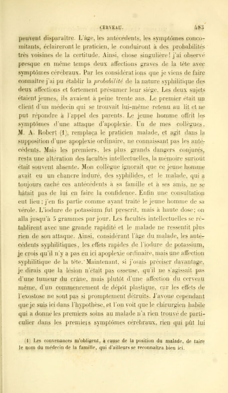 CEBVEaU. peuvent disparaître. L'âge. les antécédents, les symptômes conco- imtaots, éclaireront le praticien, le conduiront a des probabilités très voisines de la certitude. Ainsi, chose singulière! j'ai observé presque en même temps deux affections graves de la tète avec sympton.es cérébraux. Par les considérations que je viens de faire connaître j'ai pu établir la probabilité de la nature syphilitique des deux affections et fortement présumer leur siège. Les deux sujets étaient jeunes, ils avaient a peine trente ans. Le premier était un client d'un médecin qui se trouvait lui-même retenu au lit et ne put répondre à l'appel des parents. Le jeune homme offrit symptômes d'une attaque d'apoplexie. Un de mes collègues. M. A. Robert 1 . remplaça le praticien malade, et agit dans !a supposition d'une apoplexie ordinaire, ne connaissant pas les anté- cédents. Mai- les premiers, les plus grands dangers conjurés, resta une altération des facultés intellectuelles, la mémoire surtout était souvent absente. Mon collègue ignorait que ce jeune homme avait eu un chancre induré, des syphilides, et le malade, qui a toujours cache ces antécédents à sa famille et à ses amis, ne se hâtait pas de lui en faire la confidence. Enfin une consultation eut lieu : j'en fis partie comme ayant traité le jeune homme de - vérole. L'iodure de potassium fut prescrit, mais à haute dose: on alla jusqu'à 5 grammes par jour. Les facultés intellectuelles se ré- tablirent avec une grande rapidité et le malade ne ressentit plus rien de son attaque. Ainsi, considérant l'âge du malade, les anté- cédents syphilitiques, les effets rapides de l'iodure de potassium, je crois qu'il n'y a pas eu ici apoplexie ordinaire, mais une affection syphilitique de la tète.'Maintenant, si j'osais préciser davantage, je dirais que la lésion n'était pas osseuse, qu'il ne s'agissait pas d'une tumeur du crâne, mais plutôt d'une affection du cerveau même, d'un commencement de dépôt plastique, car les effets de l'exostose ne sont pas si promptement détruits. J'avoue cependant que je suis ici dans l'hypothèse, et l'on voit que le chirurgien habile qui a donne les premiers soins au malade n'a rien trouve de parti- culier dans les premiers symptômes cérébraux, rien qui put lui I Les convenances m'obligent, a cause de la position du malade, de taire le nom du médecin de la famille, qui d'ailleurs se reconnaîtra bien ici.