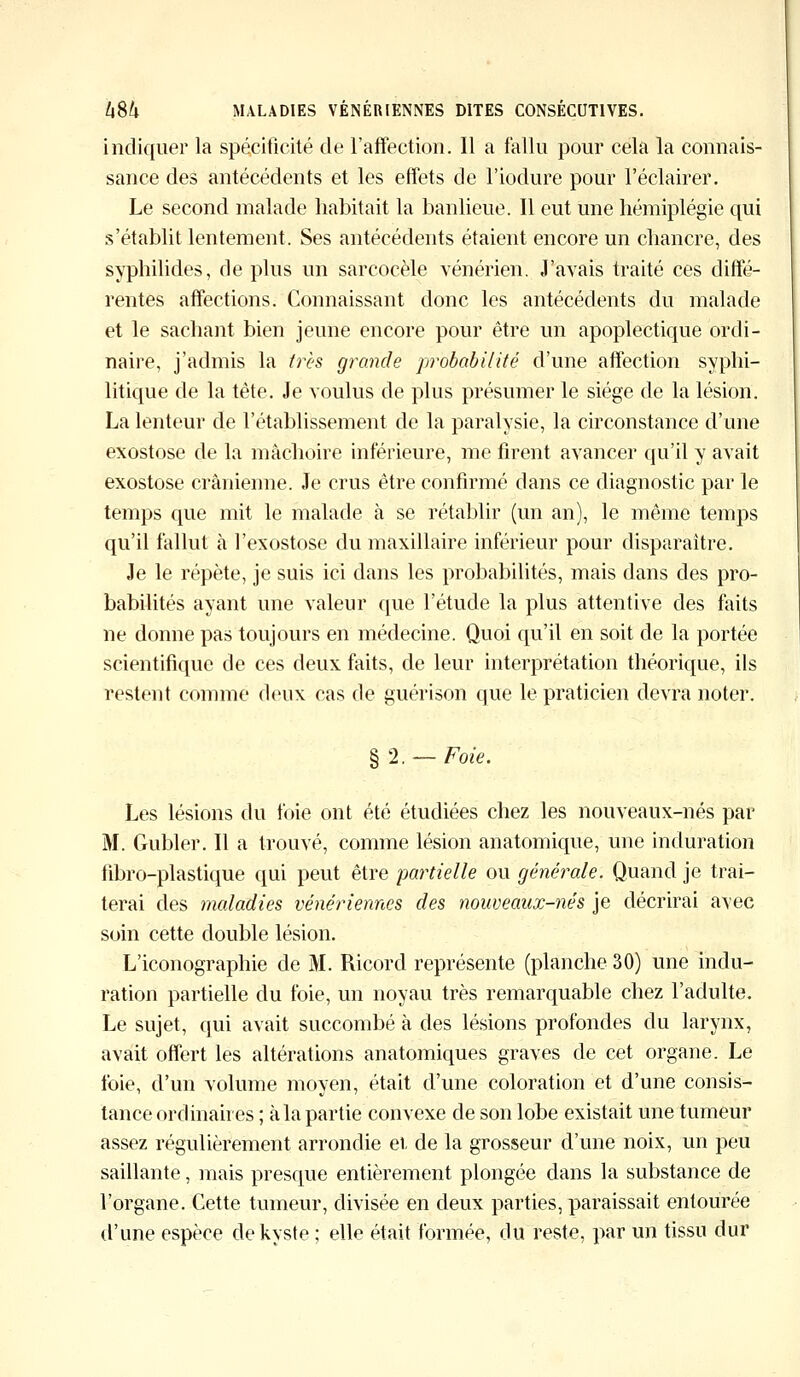 indiquer la spécificité de l'affection. Il a fallu pour cela la connais- sance des antécédents et les effets de l'iodure pour l'éclairer. Le second malade habitait la banlieue. Il eut une hémiplégie qui s'établit lentement, Ses antécédents étaient encore un chancre, des syphilides, de plus un sarcocèle vénérien. J'avais traité ces diffé- rentes affections. Connaissant donc les antécédents du malade et le sachant bien jeune encore pour être un apoplectique ordi- naire, j'admis la très grande probabilité d'une affection syphi- litique de la tête. Je voulus de plus présumer le siège de la lésion. La lenteur de l'établissement de la paralysie, la circonstance d'une exostose de la mâchoire inférieure, me firent avancer qu'il y avait exostose crânienne. Je crus être confirmé dans ce diagnostic par le temps que mit le malade à se rétablir (un an), le même temps qu'il fallut à l'exostose du maxillaire inférieur pour disparaître. Je le répète, je suis ici dans les probabilités, mais dans des pro- babilités ayant une valeur que l'étude la plus attentive des faits ne donne pas toujours en médecine. Quoi qu'il en soit de la portée scientifique de ces deux faits, de leur interprétation théorique, ils restent comme deux cas de guérison que le praticien devra noter. § 2. — Foie. Les lésions du foie ont été étudiées chez les nouveaux-nés par M. Gubler. Il a trouvé, comme lésion anatomique, une induration fibro-plastique qui peut être partielle ou générale. Quand je trai- terai des maladies vénériennes des nouveaux-nés je décrirai avec soin cette double lésion. L'iconographie de M. Ricord représente (planche 30) une indu- ration partielle du foie, un noyau très remarquable chez l'adulte. Le sujet, qui avait succombé à des lésions profondes du larynx, avait offert les altérations anatomiques graves de cet organe. Le foie, d'un volume moyen, était d'une coloration et d'une consis- tance ordinaires ; à la partie convexe de son lobe existait une tumeur assez régulièrement arrondie et de la grosseur d'une noix, un peu saillante, mais presque entièrement plongée dans la substance de l'organe. Cette tumeur, divisée en deux parties, paraissait entourée d'une espèce de kyste ; elle était formée, du reste, par un tissu dur