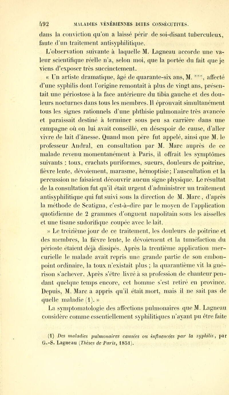 dans la conviction qu'on a laissé périr de soi-disant tuberculeux, faute d'un traitement antisyphilitique. L'observation suivante à laquelle M. Lagneau accorde une va- leur scientifique réelle n'a, selon moi, que la portée du fait que je viens d'exposer très succinctement. « Un artiste dramatique, âgé de quarante-six ans, M. ***, affecté d'une syphilis dont l'origine remontait à plus de vingt ans, présen- tait une périostose à la face antérieure du tibia gauche et des dou- leurs nocturnes clans tous les membres. Il éprouvait simultanément tous les signes rationnels d'une phthisie pulmonaire très avancée et paraissait destiné à terminer sous peu sa carrière dans une campagne où on lui avait conseillé, en désespoir de cause, d'aller vivre de lait d'ânesse. Quand mon père fut appelé, ainsi que M. le professeur Andral, en consultation par M. Marc auprès de ce malade revenu momentanément à Paris, il offrait les symptômes suivants : toux, crachats puriformes, sueurs, douleurs de poitrine, fièvre lente, dévoiement, marasme, hémoptisie ; l'auscultation et la percussion ne faisaient découvrir aucun signe physique. Le résultat de la consultation fut qu'il était urgent d'administrer un traitement antisyphilitique qui fut suivi sous la direction de M. Marc, d'après la méthode de Scatigna, c'est-à-dire par le moyen de l'application quotidienne de 2 grammes d'onguent napolitain sous les aisselles et une tisane sudorifique coupée avec le lait. » Le treizième jour de ce traitement, les douleurs de poitrine et des membres, la fièvre lente, le dévoiement et la tuméfaction du périoste étaient déjà dissipés. Après la trentième application mer- curielle le malade avait repris une grande partie de son embon- point ordinaire, la toux n'existait plus ; la quarantième vit la gué- rison s'achever. Après s'être livré à sa profession de chanteur pen- dant quelque temps encore, cet homme s'est retiré en province. Depuis, M. Marc a appris qu'il était mort, mais il ne sait pas de quelle maladie (1).» La symptomatologie des affections pulmonaires que M. Lagneau considère comme essentiellement syphilitiques n'ayant pu être faite (1) Des maladies pulmonaires causées ou influencées par ta sypJiilis, par G.-S. Lagneau (Thèses de Paris, 1851).