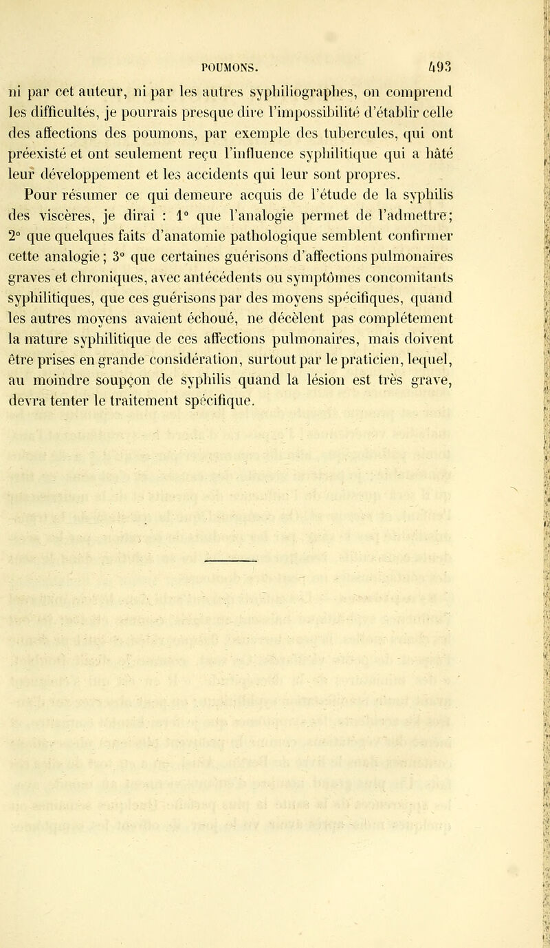 ni par cet auteur, ni par les autres syphiliographes, on comprend les difficultés, je pourrais presque dire l'impossibilité d'établir celle des affections des poumons, par exemple des tubercules, qui ont préexisté et ont seulement reçu l'influence syphilitique qui a hâté leur développement et les accidents qui leur sont propres. Pour résumer ce qui demeure acquis de l'étude de la syphilis des viscères, je dirai : 1° que l'analogie permet de l'admettre; 2° que quelques faits d'anatomie pathologique semblent confirmer cette analogie ; 3° que certaines guérisons d'affections pulmonaires graves et chroniques, avec antécédents ou symptômes concomitants syphilitiques, que ces guérisons par des moyens spécifiques, quand les autres moyens avaient échoué, ne décèlent pas complètement la nature syphilitique de ces affections pulmonaires, mais doivent être prises en grande considération, surtout par le praticien, lequel, au moindre soupçon de syphilis quand la lésion est très grave, devra tenter le traitement spécifique.