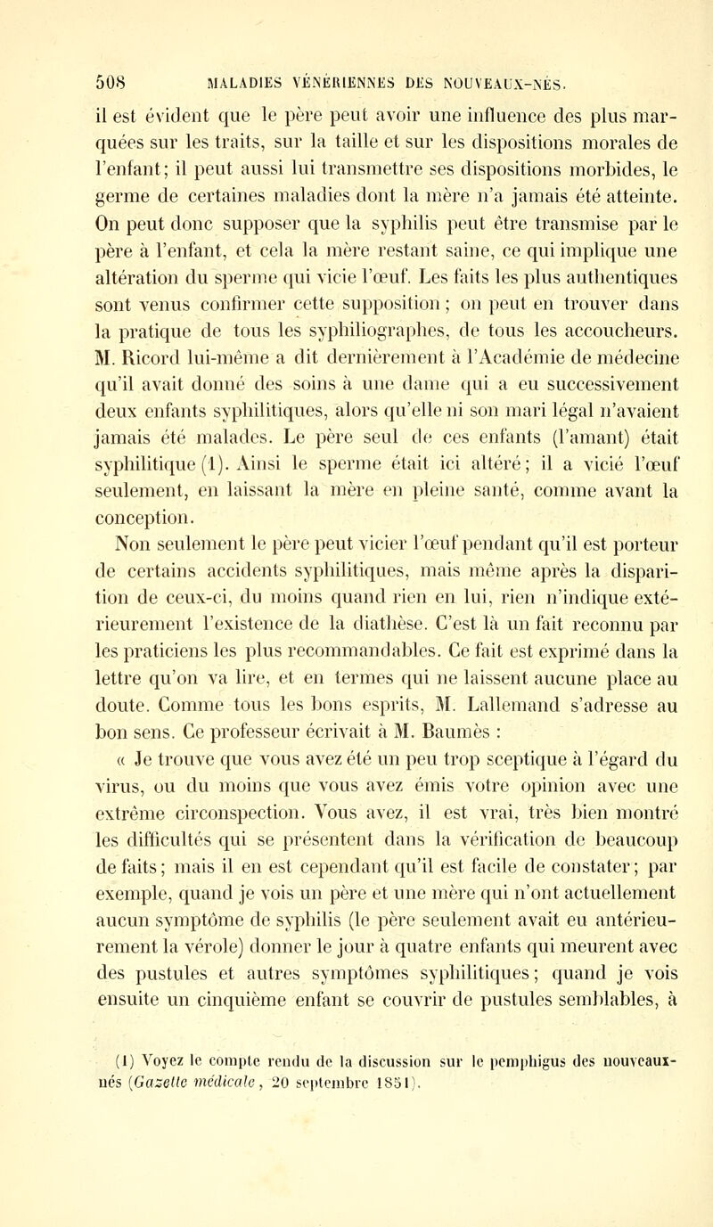 il est évident que le père peut avoir une influence des plus mar- quées sur les traits, sur la taille et sur les dispositions morales de l'enfant; il peut aussi lui transmettre ses dispositions morbides, le germe de certaines maladies dont la mère n'a jamais été atteinte. On peut donc supposer que la syphilis peut être transmise par le père à l'enfant, et cela la mère restant saine, ce qui implique une altération du sperme qui vicie l'œuf. Les faits les plus authentiques sont venus confirmer cette supposition ; on peut en trouver dans la pratique de tous les syphiliographes, de tous les accoucheurs. M. Ricord lui-même a dit dernièrement à l'Académie de médecine qu'il avait donné des soins à une dame qui a eu successivement deux enfants syphilitiques, alors qu'elle ni son mari légal n'avaient jamais été malades. Le père seul de ces enfants (l'amant) était syphilitique (1). Ainsi le sperme était ici altéré; il a vicié l'œuf seulement, en laissant la mère en pleine santé, comme avant la conception. Non seulement le père peut vicier l'œuf pendant qu'il est porteur de certains accidents syphilitiques, mais même après la dispari- tion de ceux-ci, du moins quand rien en lui, rien n'indique exté- rieurement l'existence de la diathèse. C'est là un fait reconnu par les praticiens les plus recommandables. Ce fait est exprimé dans la lettre qu'on va lire, et en termes qui ne laissent aucune place au doute. Comme tous les bons esprits, M. Lallemand s'adresse au bon sens. Ce professeur écrivait à M. Baumes : « Je trouve que vous avez été un peu trop sceptique à l'égard du virus, ou du moins que vous avez émis votre opinion avec une extrême circonspection. Vous avez, il est vrai, très bien montré les difficultés qui se présentent dans la vérification de beaucoup de faits; mais il en est cependant qu'il est facile de constater; par exemple, quand je vois un père et une mère qui n'ont actuellement aucun symptôme de syphilis (le père seulement avait eu antérieu- rement la vérole) donner le jour à quatre enfants qui meurent avec des pustules et autres symptômes syphilitiques; quand je vois ensuite un cinquième enfant se couvrir de pustules semblables, à (1) Voyez le compte rendu de la discussion sur le pemphigus des nouveaux- nés {Gazelle médicale, 20 septembre 1851).