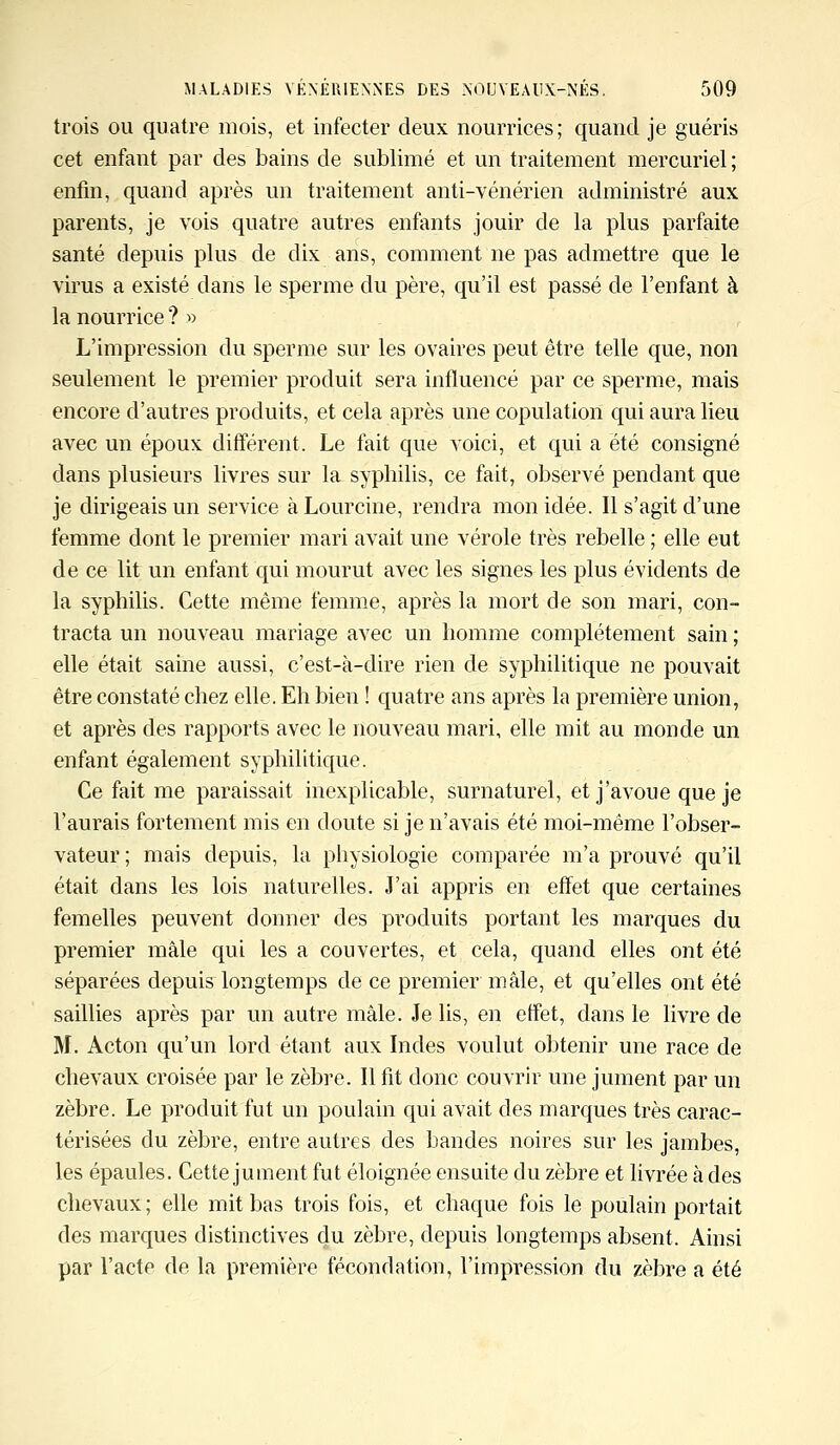 trois ou quatre mois, et infecter deux nourrices ; quand je guéris cet enfant par des bains de sublimé et un traitement mercuriel; enfin, quand après un traitement anti-vénérien administré aux parents, je vois quatre autres enfants jouir de la plus parfaite santé depuis plus de dix ans, comment ne pas admettre que le virus a existé clans le sperme du père, qu'il est passé de l'enfant à la nourrice ? » L'impression du sperme sur les ovaires peut être telle que, non seulement le premier produit sera influencé par ce sperme, mais encore d'autres produits, et cela après une copulation qui aura lieu avec un époux différent. Le fait que voici, et qui a été consigné dans plusieurs livres sur la syphilis, ce fait, observé pendant que je dirigeais un service à Lourcine, rendra mon idée. Il s'agit d'une femme dont le premier mari avait une vérole très rebelle ; elle eut de ce lit un enfant qui mourut avec les signes les plus évidents de la syphilis. Cette même femme, après la mort de son mari, con- tracta un nouveau mariage avec un homme complètement sain ; elle était saine aussi, c'est-à-dire rien de syphilitique ne pouvait être constaté chez elle. Eh bien ! quatre ans après la première union, et après des rapports avec le nouveau mari, elle mit au monde un enfant également syphilitique. Ce fait me paraissait inexplicable, surnaturel, et j'avoue que je l'aurais fortement mis en doute si je n'avais été moi-même l'obser- vateur ; mais depuis, la physiologie comparée m'a prouvé qu'il était dans les lois naturelles. J'ai appris en effet que certaines femelles peuvent donner des produits portant les marques du premier mâle qui les a couvertes, et cela, quand elles ont été séparées depuis longtemps de ce premier mâle, et qu'elles ont été saillies après par un autre mâle. Je lis, en effet, dans le livre de M. Acton qu'un lord étant aux Indes voulut obtenir une race de chevaux croisée par le zèbre. Il fit donc couvrir une jument par un zèbre. Le produit fut un poulain qui avait des marques très carac- térisées du zèbre, entre autres des bandes noires sur les jambes, les épaules. Cette jument fut éloignée ensuite du zèbre et livrée à des chevaux ; elle mit bas trois fois, et chaque fois le poulain portait des marques distinctives du zèbre, depuis longtemps absent. Ainsi par l'acte de la première fécondation, l'impression du zèbre a été