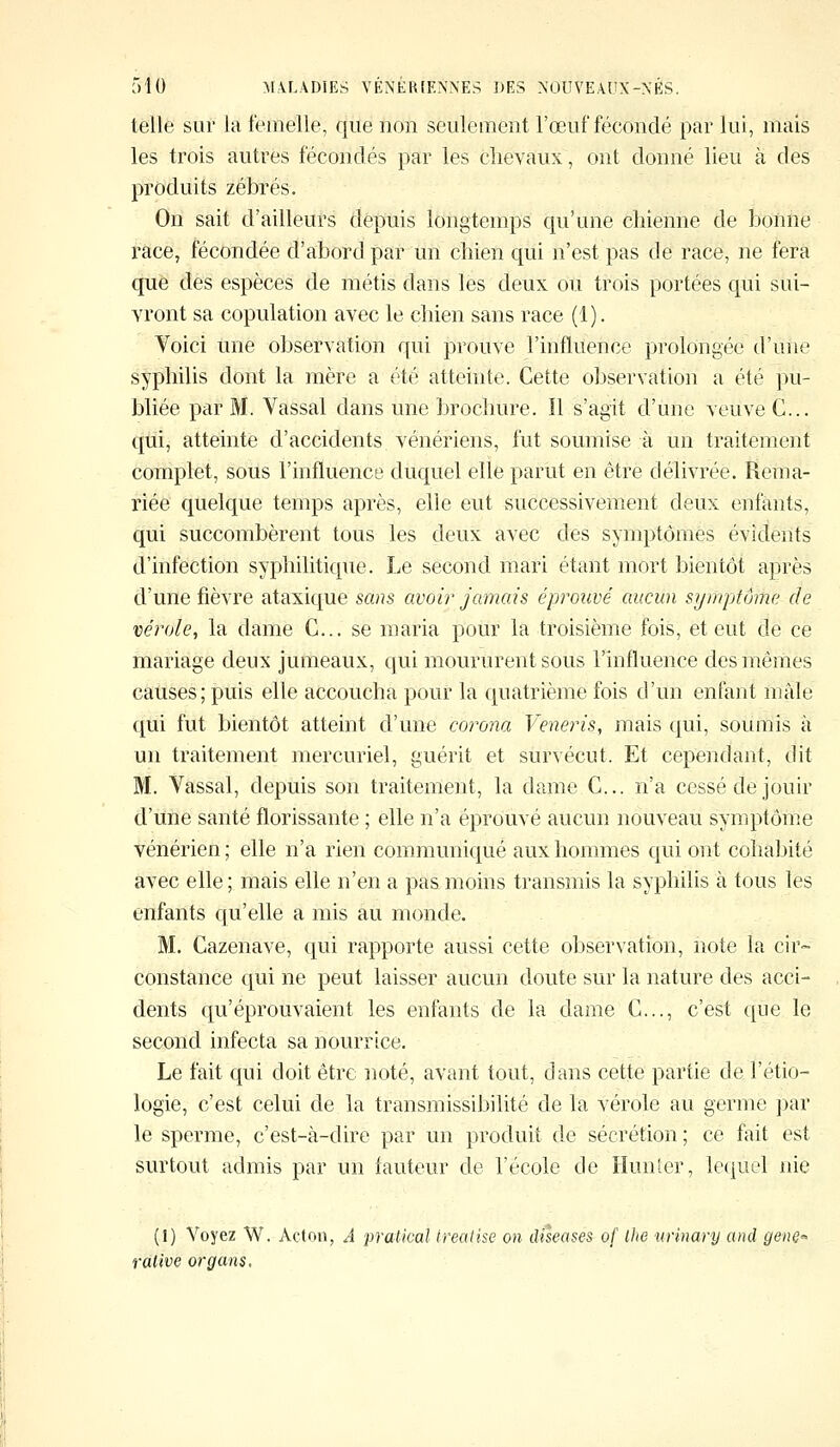 telle sur la femelle, que non seulement l'œuf fécondé par lui, mais les trois autres fécondés par les chevaux, ont donné lieu à des produits zébrés. On sait d'ailleurs depuis longtemps qu'une chienne de bonne race, fécondée d'abord par un chien qui n'est pas de race, ne fera que des espèces de métis dans les deux ou trois portées qui sui- vront sa copulation avec le chien sans race (1). Voici une observation qui prouve l'influence prolongée d'une syphilis dont la mère a été atteinte. Cette observation à été pu- bliée par M. Vassal dans une brochure. Il s'agit d'une veuve G... qui, atteinte d'accidents vénériens, fut soumise à un traitement complet, sous l'influence duquel elle parut en être délivrée. Rema- riée quelque temps après, elle eut successivement deux enfants, qui succombèrent tous les deux avec des symptômes évidents d'infection syphilitique. Le second mari étant mort bientôt après d'une fièvre ataxique sans avoir jamais éprouvé aucun symptôme de vérole, la dame G... se maria pour la troisième fois, et eut de ce mariage deux jumeaux, qui moururent sous l'influence des mêmes causes; puis elle accoucha pour la quatrième fois d'un enfant mâle qui fut bientôt atteint d'une corona Veneris, mais qui, soumis à un traitement mercuriel, guérit et survécut. Et cependant, dit M. Vassal, depuis son traitement, la dame C... n'a cessé de jouir d'une santé florissante ; elle n'a éprouvé aucun nouveau symptôme vénérien ; elle n'a rien communiqué aux hommes qui ont cohabité avec elle; mais elle n'en a pas moins transmis la syphilis à tous les enfants qu'elle a mis au monde. M. Cazenave, qui rapporte aussi cette observation, note la cir- constance qui ne peut laisser aucun doute sur la nature des acci- dents qu'éprouvaient les enfants de la dame G..., c'est que le second infecta sa nourrice. Le fait qui doit être noté, avant tout, dans cette partie de l'étio- logie, c'est celui de la transmissibilité de la vérole au germe par le sperme, c'est-à-dire par un produit de sécrétion ; ce fait est surtout admis par un fauteur de l'école de Hunîer, lequel nie (1) Voyez W. Acton, A pratical treatise on diseuses o/' Ihe xmnary and genQ« rative organs.