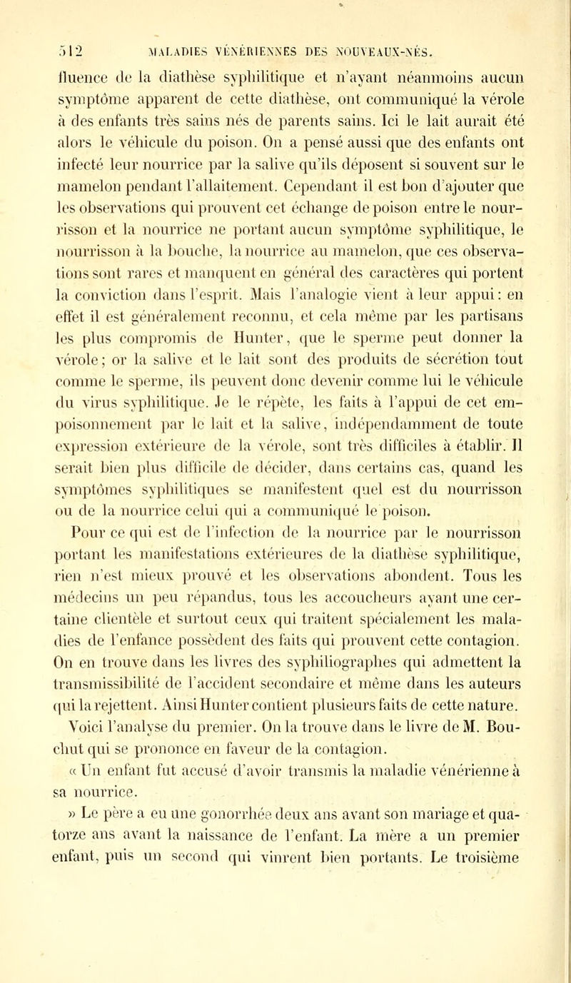 iluence de la diathèse syphilitique et n'ayant néanmoins aucun symptôme apparent de cette diathèse, ont communiqué la vérole à des enfants très sains nés de parents sains. Ici le lait aurait été alors le véhicule du poison. On a pensé aussi que des enfants ont infecté leur nourrice par la salive qu'ils déposent si souvent sur le mamelon pendant l'allaitement. Cependant il est bon d'ajouter que les observations qui prouvent cet échange de poison entre le nour- risson et la nourrice ne portant aucun symptôme syphilitique, le nourrisson à la bouche, la nourrice au mamelon, que ces observa- tions sont rares et manquent en général des caractères qui portent la conviction dans l'esprit. Mais l'analogie vient à leur appui : en effet il est généralement reconnu, et cela même par les partisans les plus compromis de Hunter, que le sperme peut donner la vérole; or la salive et le lait sont des produits de sécrétion tout comme le sperme, ils peuvent donc devenir comme lui le véhicule du virus syphilitique. Je le répète, les faits à l'appui de cet em- poisonnement par le lait et la salive, indépendamment de toute expression extérieure de la vérole, sont très difficiles à établir. Il serait bien plus difficile de décider, dans certains cas, quand les symptômes syphilitiques se manifestent quel est du nourrisson ou de la nourrice celui qui a communiqué le poison. Pour ce qui est de l'infection de la nourrice par le nourrisson portant les manifestations extérieures de la diathèse syphilitique, rien n'est mieux prouvé et les observations abondent. Tous les médecins un peu répandus, tous les accoucheurs ayant une cer- taine clientèle et surtout ceux qui traitent spécialement les mala- dies de l'enfance possèdent des faits qui prouvent cette contagion. On en trouve dans les livres des syphiliographes qui admettent la transmissibilité de l'accident secondaire et même dans les auteurs qui la rejettent. Ainsi Hunter contient plusieurs faits de cette nature. Voici l'analyse du premier. On la trouve dans le livre de M. Bou- chut qui se prononce en faveur de la contagion. « Un enfant fut accusé d'avoir transmis la maladie vénérienne à sa nourrice. » Le père a eu une gonorrhée deux ans avant son mariage et qua- torze ans avant la naissance de l'enfant. La mère a un premier enfant, puis un second qui vinrent bien portants. Le troisième