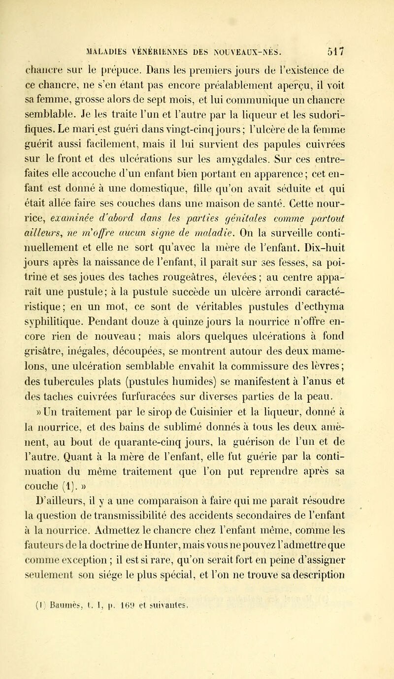 chancre sur le prépuce. Dans les premiers jours de l'existence de ce chancre, ne s'en étant pas encore préalablement aperçu, il voit sa femme, grosse alors de sept mois, et lui communique un chancre semblable. Je les traite l'un et l'autre par la liqueur et les sudori- fiques. Le mari est guéri dans vingt-cinq jours ; l'ulcère de la femme guérit aussi facilement, mais il lui survient des papules cuivrées sur le front et des ulcérations sur les amygdales. Sur ces entre- faites elle accouche d'un enfant bien portant en apparence ; cet en- fant est donné à une domestique, fdle qu'on avait séduite et qui était allée faire ses couches dans une maison de santé. Cette nour- rice, examinée d'abord dans les parties génitales comme partout ailleurs, ne m'offre aucun signe de maladie. On la surveille conti- nuellement et elle ne sort qu'avec la mère de l'enfant. Dix-huit jours après la naissance de l'enfant, il paraît sur ses fesses, sa poi- trine et ses joues des taches rougeâtres, élevées; au centre appa- raît une pustule ; à la pustule succède un ulcère arrondi caracté- ristique; en un mot, ce sont de véritables pustules d'ecthyma syphilitique. Pendant douze à quinze jours la nourrice n'offre en- core rien de nouveau ; mais alors quelques ulcérations à fond grisâtre, inégales, découpées, se montrent autour des deux mame- lons, une ulcération semblable envahit la commissure des lèvres ; des tubercules plats (pustules humides) se manifestent à l'anus et des taches cuivrées furfuracées sur diverses parties de la peau. » Un traitement par le sirop de Cuisinier et la liqueur, donné à la nourrice, et des bains de sublimé donnés à tous les deux amè- nent, au bout de quarante-cinq jours, la guérison de l'un et de l'autre. Quant à la mère de l'enfant, elle fut guérie par la conti- nuation du même traitement que l'on put reprendre après sa couche (1). » D'ailleurs, il y a une comparaison à faire qui me parait résoudre la question de transmissibilité des accidents secondaires de l'enfant à la nourrice. Admettez le chancre chez l'enfant même, comme les fauteurs de la doctrine de Hunter, mais vous ne pouvez l'admettre que comme exception ; il est si rare, qu'on serait fort en peine d'assigner seulement son siège le plus spécial, et l'on ne trouve sa description (I; Baumes, t. I, p. 169 et suivantes,