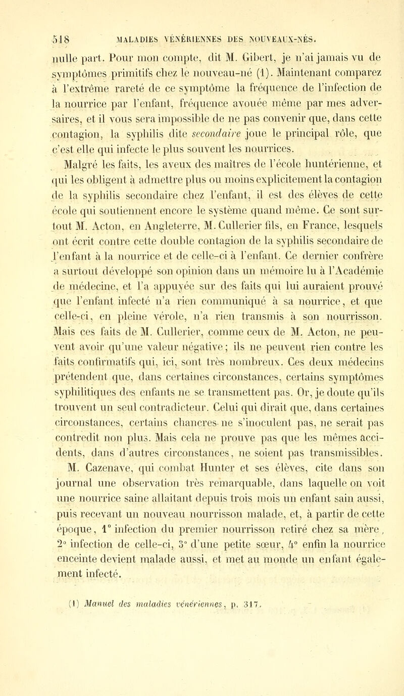 nulle part. Pour mon compte, dit M. Gibert, je n'ai jamais vu de symptômes primitifs chez le nouveau-né (1). Maintenant comparez à l'extrême rareté de ce symptôme la fréquence de l'infection de la nourrice par l'enfant, fréquence avouée même par mes adver- saires, et il vous sera impossible de ne pas convenir que, dans cette contagion, la syphilis dite secondaire joue le principal rôle, que c'est elle qui infecte le plus souvent les nourrices. Malgré les faits, les aveux des maîtres de l'école huntérienne, et qui les obligent à admettre plus ou moins explicitement la contagion de la syphilis secondaire chez l'enfant, il est des élèves de cette école qui soutiennent encore le système quand même. Ce sont sur- tout M. Acton, en Angleterre, M.Cullerier fils, en France, lesquels ont écrit contre cette double contagion de la syphilis secondaire de J'enfant à la nourrice et de celle-ci à l'enfant. Ce dernier confrère a surtout développé son opinion dans un mémoire lu à l'Académie de médecine, et l'a appuyée sur des faits qui lui auraient prouvé que l'enfant infecté n'a rien communiqué à sa nourrice, et que celle-ci, en pleine vérole, n'a rien transmis à son nourrisson. Mais ces faits de M. Cullerier, comme ceux de M. Acton, ne peu- vent avoir qu'une valeur négative ; ils ne peuvent rien contre les faits confirmatifs qui, ici, sont très nombreux. Ces deux médecins prétendent que, dans certaines circonstances, certains symptômes syphilitiques des enfants ne se transmettent pas. Or, je cloute qu'ils trouvent un seul contradicteur. Celui qui dirait que, dans certaines circonstances, certains chancres- ne s'inoculent pas, ne serait pas contredit non plus. Mais cela ne prouve pas que les mêmes acci- dents, dans d'autres circonstances, ne soient pas transmissibles. M. Cazenave, qui combat Hunter et ses élèves, cite dans son journal une observation très remarquable, dans laquelle on voit une nourrice saine allaitant depuis trois mois un enfant sain aussi, puis recevant un nouveau nourrisson malade, et, à partir de cette époque, 1° infection du premier nourrisson retiré chez sa mère, 2° infection de celle-ci, 3° d'une petite sœur, k° enfin la nourrice enceinte devient malade aussi, et met au monde un enfant égale- ment infecté. (1) Manuel des maladies vénériennes, p. 317,