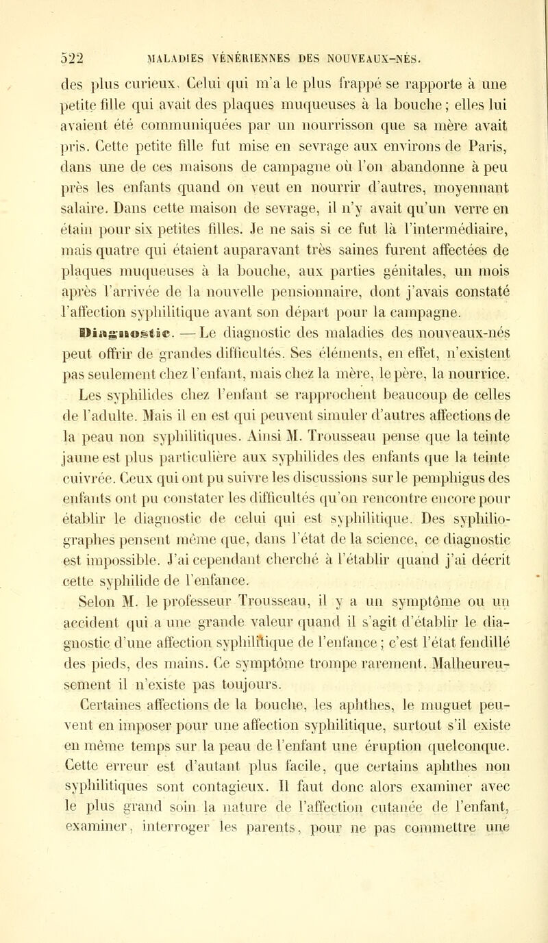 des plus curieux. Celui qui m'a le plus frappé se rapporte à une petite fille qui avait des plaques muqueuses à la bouche ; elles lui avaient été communiquées par un nourrisson que sa mère avait pris. Cette petite fdle fut mise en sevrage aux environs de Paris, dans une de ces maisons de campagne où l'on abandonne à peu près les enfants quand on veut en nourrir d'autres, moyennant salaire. Dans cette maison de sevrage, il n'y avait qu'un verre en étain pour six petites fdles. Je ne sais si ce fut là l'intermédiaire, mais quatre qui étaient auparavant très saines furent affectées de plaques muqueuses à la bouche, aux parties génitales, un mois après l'arrivée de la nouvelle pensionnaire, dont j'avais constaté l'affection syphilitique avant son départ pour la campagne. BHng'iaogtiic. —Le diagnostic des maladies des nouveaux-nés peut offrir de grandes difficultés. Ses éléments, en effet, n'existent pas seulement chez l'enfant, mais chez la mère, le père, la nourrice. Les syphilides chez l'enfant se rapprochent beaucoup de celles de l'adulte. Mais il en est qui peuvent simuler d'autres affections de la peau non syphilitiques. Ainsi M. Trousseau pense que la teinte jaune est plus particulière aux syphilides des enfants que la teinte cuivrée. Ceux qui ont pu suivre les discussions sur le pemphigus des enfants ont pu constater les difficultés qu'on rencontre encore pour établir le diagnostic de celui qui est syphilitique. Des syphilio- graphes pensent même que, dans l'état de la science, ce diagnostic est impossible. J'ai cependant cherché à l'établir quand j'ai décrit cette syphilide de l'enfance. Selon M. le professeur Trousseau, il y a un symptôme ou un accident qui a une grande valeur quand il s'agit d'établir le dia- gnostic d'une affection syphilitique de l'enfance ; c'est l'état fendillé des pieds, des mains. Ce symptôme trompe rarement. Malheureu- sement il n'existe pas toujours. Certaines affections de la bouche, les aphthes, le muguet peu- vent en imposer pour une affection syphilitique, surtout s'il existe en même temps sur la peau de l'enfant une éruption quelconque. Cette erreur est d'autant plus facile, que certains aphthes non syphilitiques sont contagieux. Il faut donc alors examiner avec le plus grand soin la nature de l'affection cutanée de l'enfant, examiner, interroger les parents, pour ne pas commettre une