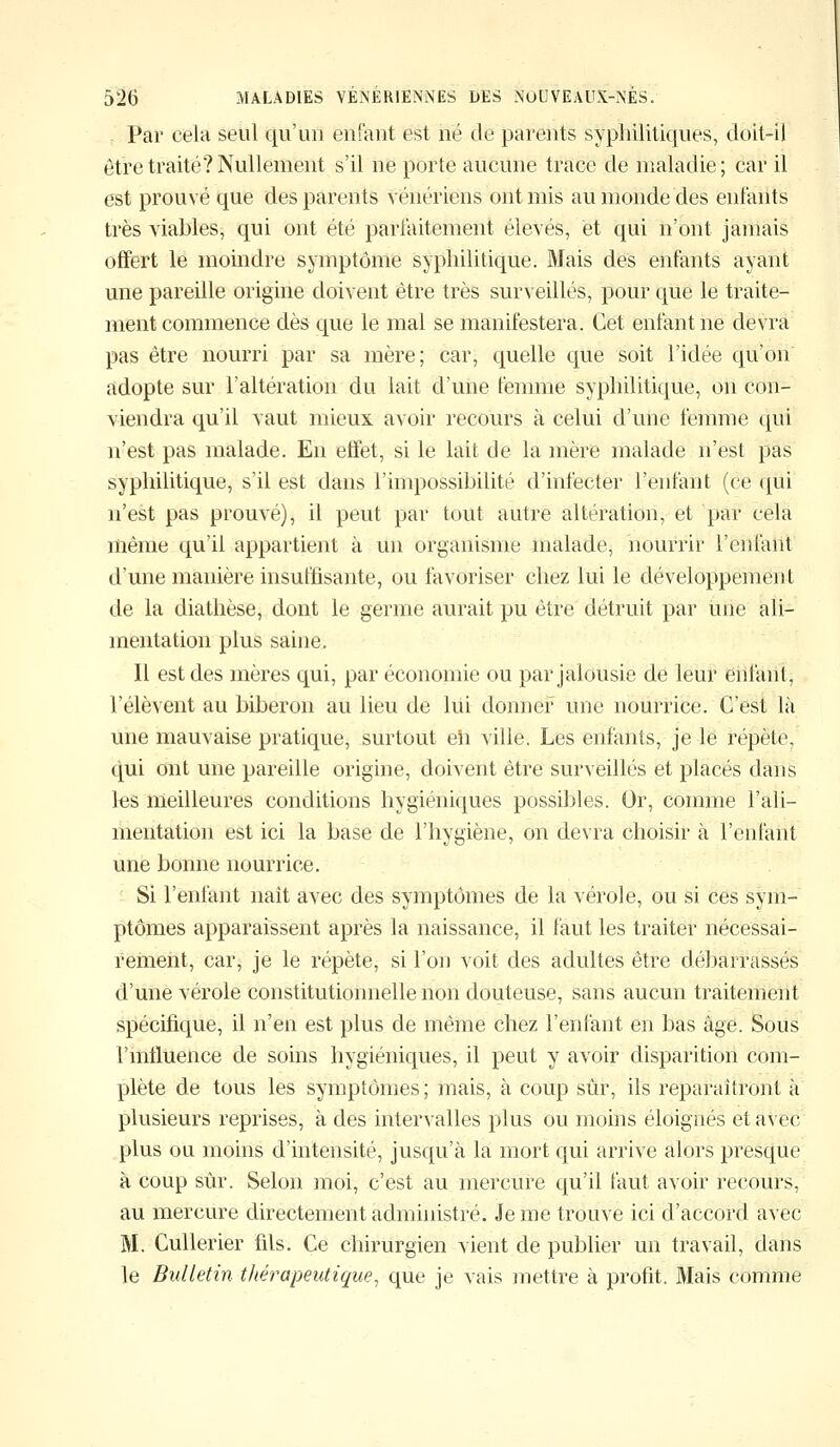 Par cela seul qu'un enfant est né de parents syphilitiques, doit-il être traité? Nullement s'il ne porte aucune trace de maladie; car il est prouvé que des parents vénériens ont mis au monde des enfants très viables, qui ont été parfaitement élevés, et qui n'ont jamais offert le moindre symptôme syphilitique. Mais des enfants ayant une pareille origine doivent être très surveillés, pour que le traite- ment commence dès que le mal se manifestera. Cet enfant ne devra pas être nourri par sa mère; car, quelle que soit l'idée qu'on adopte sur l'altération du lait d'une femme syphilitique, on con- viendra qu'il vaut mieux avoir recours à celui d'une femme qui n'est pas malade. En effet, si le lait de la mère malade n'est pas syphilitique, s'il est dans l'impossibilité d'infecter l'enfant (ce qui n'est pas prouvé), il peut par tout autre altération, et par cela même qu'il appartient à un organisme malade, nourrir l'enfant d'une manière insuffisante, ou favoriser chez lui le développement de la diathèse, dont le germe aurait pu être détruit par Une ali- mentation plus saine. Il est des mères qui, par économie ou par jalousie de leur enfant, l'élèvent au biberon au lieu de lui donner une nourrice. C'est là une mauvaise pratique, surtout eh ville. Les enfants, je le répète, qui ont une pareille origine, doivent être surveillés et placés dans les meilleures conditions hygiéniques possibles. Or, comme l'ali- mentation est ici la base de l'hygiène, on devra choisir à l'enfant une bonne nourrice. Si l'enfant naît avec des symptômes de la vérole, ou si ces sym- ptômes apparaissent après la naissance, il faut les traiter nécessai- rement, car, je le répète, si l'on voit des adultes être débarrassés d'une vérole constitutionnelle non douteuse, sans aucun traitement spécifique, il n'en est plus de même chez l'enfant en bas âge. Sous l'influence de soins hygiéniques, il peut y avoir disparition com- plète de tous les symptômes; mais, à coup sûr, ils reparaîtront à plusieurs reprises, à des intervalles plus ou moins éloignés et avec plus ou moins d'intensité, jusqu'à la mort qui arrive alors presque à coup sûr. Selon moi, c'est au mercure qu'il faut avoir recours, au mercure directement administré. Je me trouve ici d'accord avec M. Cullerier fils. Ce chirurgien vient de publier un travail, dans le Bulletin thérapeutique, que je vais mettre à profit, Mais comme