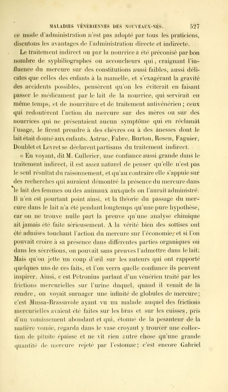 ee mode d'administration n'est pas adopté par tous les praticiens, discutons les avantages de l'administration directe et indirecte. Le traitement indirect ou par la nourrice a été préconisé par bon nombre de syphiliographes ou accoucheurs qui, craignant l'in- fluence du mercure sur des constitutions aussi faibles, aussi déli- cates que celles des enfants à la mamelle, et s'exagérant la gravité des accidents possibles, pensèrent qu'on les éviterait en faisant passer le médicament par le lait de la nourrice, qui servirait en même temps, et de nourriture et de traitement antivénérien ; ceux qui redoutèrent l'action du mercure sur des mères ou sur des nourrices qui ne présentaient aucun symptôme qui en réclamât l'usage, le firent prendre à des chèvres ou à des ânesses dont le lait était donné aux enfants. Asfruc, Fabre, Burton, Rosen, Faguier, Doublet et Levret se déclarent partisans du traitement indirect. « En voyant, dit M. Cullerier, une confiance aussi grande dans le traitement indirect, il est assez naturel de penser qu'elle n'est pas le seul résultat du raisonnement, et qu'au contraire elle s'appuie sur des recherches qui auraient démontré la présence du mercure dans le lait des femmes ou des animaux auxquels on l'aurait administré. Il n'en est pourtant point ainsi, et la théorie du passage du mer- cure dans le lait n'a été pendant longtemps qu'une pure hypothèse, car on ne trouve nulle part la preuve qu'une analyse chimique ait jamais été faite sérieusement. A la vérité bien des sottises ont été admises touchant l'action du mercure sur l'économieret si l'on pouvait croire à sa présence dans différentes parties organiques ou dans les sécrétions, on pouvait sans preuves l'admettre dans le lait. Mais qu'on jette un coup d'œil sur les auteurs qui ont rapporté quelques uns de ces faits, et l'on verra quelle confiance ils peuvent inspirer. Ainsi, c'est Pétronius parlant d'un vénérien traité par les frictions mercurielles sur l'urine duquel, quand il venait de la rendre, on voyait surnager une infinité de globules de mercure ; c'est Mussa-Brassavole ayant vu un malade auquel des frictions mercurielles avaient été faites sur les bras et sur les cuisses, pris d'un vomissement abondant et qui, étonné de la pesanteur de la matière vomie, regarda dans le vase croyant y trouver une collec- tion de pituite épaisse et ne vit rien autre chose qu'une grande quantité de mercure rejeté par l'estomac ; c'est encore Gabriel