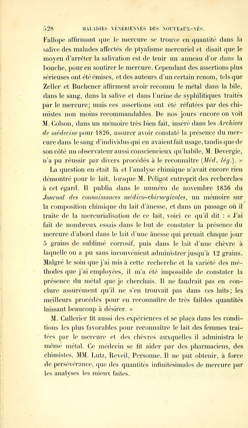 Fallope affirmant que le mercure se trouve en quantité clans la salive des malades affectés de ptyalisme mercuriel et disait que le moyen d'arrêter la salivation est de tenir un anneau d'or dans la bouche, pour en soutirer le mercure. Cependant des assertions plus sérieuses ont été émises, et des auteurs d'un certain renom, tels que Zeller et Buchener affirment avoir reconnu le métal dans la bile, dans le sang, dans la salive et dans l'urine de syphilitiques traités par le mercure ; mais ces assertions ont été réfutées par des chi- mistes non moins recommandables. De nos jours encore on voit M. Colson, dans un mémoire très bien fait, inséré dans les Archives de médecine pour 1826, assurer avoir constaté la présence du mer- cure dans le sang d'individus qui en avaient fait usage, tandis que de son côté un observateur aussi consciencieux qu'habile, M. Devergie, n'a pu réussir par divers procédés à le reconnaître (Méd. lég.). » La question en était là et l'analyse chimique n'avait encore rien démontré pour le lait, lorsque M. Péligot entreprit des recherches à cet égard. Il publia dans le numéro de novembre 1836 du Journal des connaissances médico-chirurgicales, un mémoire sur la composition chimique du lait d'ànesse, et dans un passage où il traite de la mercurialisation de ce lait, voici ce qu'il dit : « J'ai fait de nombreux essais dans le but de constater la présence du mercure d'abord dans le lait d'une ânesse qui prenait chaque jour 5 grains de sublimé corrosif, puis dans le lait d'une chèvre à laquelle on a pu sans inconvénient administrer jusqu'à 12 grains. Malgré le soin que j'ai mis à cette recherche et la variété des mé- thodes que j'ai employées, il m'a été impossible de constater la présence du métal que je cherchais. Il ne faudrait pas en con- clure assurément qu'il ne s'en trouvait pas dans ces laits; les meilleurs procédés pour en reconnaître de très faibles quantités laissant beaucoup à désirer. » M. Cullerier lit aussi des expériences et se plaça dans les condi- tions les plus favorables pour reconnaître le lait des femmes trai- tées par le mercure et des chèvres auxquelles il administra le même métal. Ce médecin se fit aider par des pharmaciens, des chimistes, MM. Lutz, Réveil, Personne. Il ne put obtenir, à force de persévérance, que des quantités infinitésimales de mercure par les analvses les mieux faites.