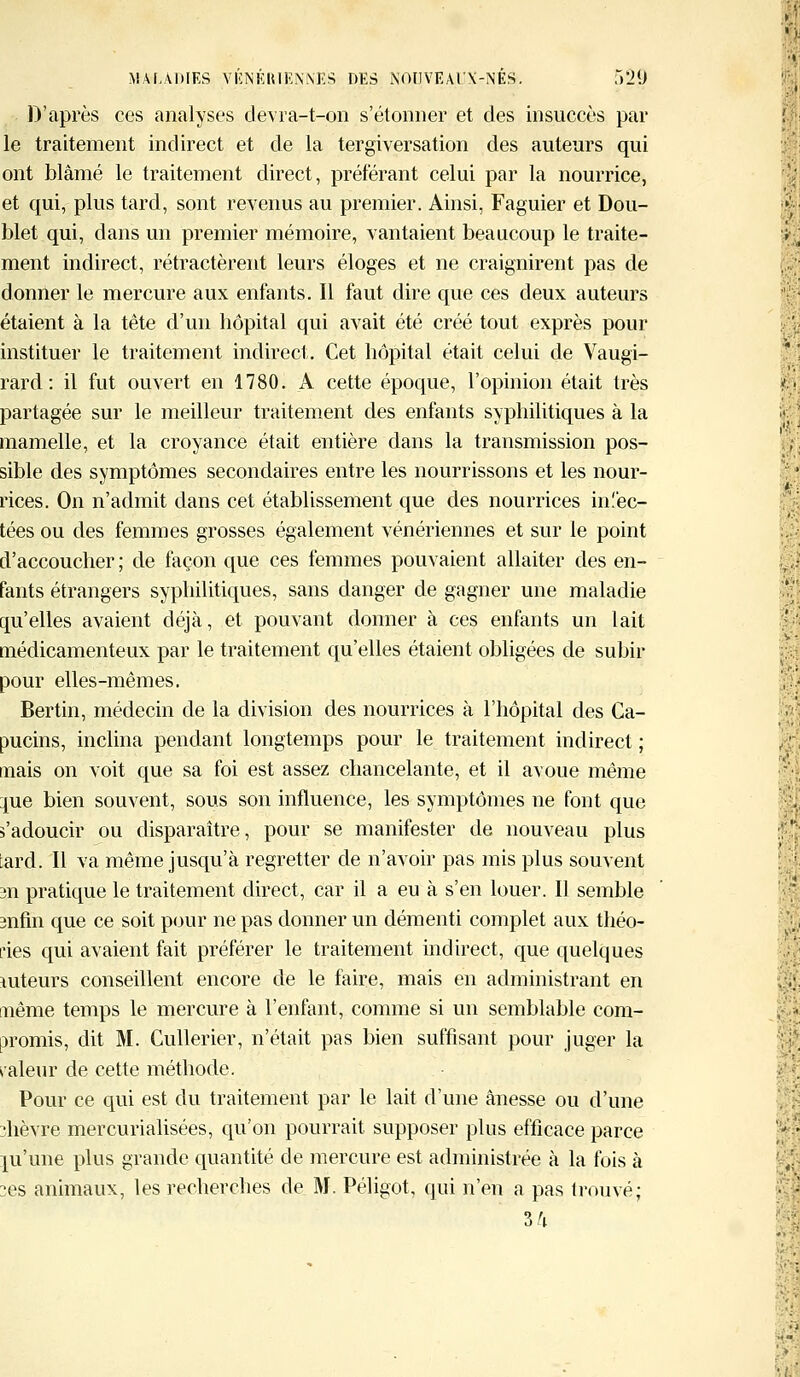 D'après ces analyses dèvra-t-on s'étonner et des insuccès par le traitement indirect et de la tergiversation des auteurs qui ont blâmé le traitement direct, préférant celui par la nourrice, et qui, plus tard, sont revenus au premier. Ainsi, Faguier et Dou- blet qui, dans un premier mémoire, vantaient beaucoup le traite- ment indirect, rétractèrent leurs éloges et ne craignirent pas de donner le mercure aux enfants. Il faut dire que ces deux auteurs étaient à la tête d'un hôpital qui avait été créé tout exprès pour instituer le traitement indirect. Cet hôpital était celui de Vaugi- rard: il fut ouvert en 1780. A cette époque, l'opinion était très partagée sur le meilleur traitement des enfants syphilitiques à la mamelle, et la croyance était entière dans la transmission pos- sible des symptômes secondaires entre les nourrissons et les nour- rices. On n'admit dans cet établissement que des nourrices injec- tées ou des femmes grosses également vénériennes et sur le point d'accoucher ; de façon que ces femmes pouvaient allaiter des en- fants étrangers syphilitiques, sans danger de gagner une maladie qu'elles avaient déjà, et pouvant donner à ces enfants un lait médicamenteux par le traitement qu'elles étaient obligées de subir pour elles-mêmes. Bertin, médecin de la division des nourrices à l'hôpital des Ca- pucins, inclina pendant longtemps pour le traitement indirect ; mais on voit que sa foi est assez chancelante, et il avoue même me bien souvent, sous son influence, les symptômes ne font que s'adoucir ou disparaître, pour se manifester de nouveau plus ;ard. Il va même jusqu'à regretter de n'avoir pas mis plus souvent 3n pratique le traitement direct, car il a eu à s'en louer. Il semble mfin que ce soit pour ne pas donner un démenti complet aux théo- ries qui avaient fait préférer le traitement indirect, que quelques mteurs conseillent encore de le faire, mais en administrant en même temps le mercure à l'enfant, comme si un semblable com- promis, dit M. Cullerier, n'était pas bien suffisant pour juger la pâleur de cette méthode. Pour ce qui est du traitement par le lait d'une ânesse ou d'une ïhèvre mercurialisées, qu'on pourrait supposer plus efficace parce ju'une plus grande quantité de mercure est administrée à la fois à :es animaux, les recherches de M. Péligot, qui n'en a pas trouvé; 3/i