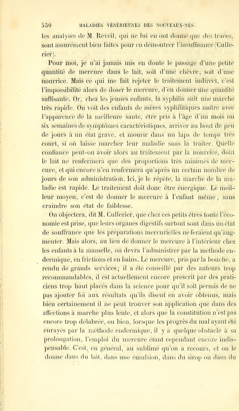 les analyses de M. Réveil, qui ne lui en ont donné que des traces, sont assurément bien faites pour en démontrer l'insuffisance (Culle- rier). Pour moi, je n'ai jamais mis en doute le passage d'une petite quantité de mercure dans le lait, soit d'une chèvre, soit d'une nourrice. Mais ce qui me Fait rejeter le traitement indirect, c'est l'impossibilité alors de doser le mercure, d'en donner une quantité suffisante. Or, chez les jeunes enfants, la syphilis suit une marche très rapide. On voit des enfants de mères syphilitiques naître avec l'apparence de la meilleure santé, être pris à l'âge d'un mois ou six semaines de symptômes caractéristiques, arriver au bout de peu de jours à un état grave, et mourir dans un laps de temps très court, si on laisse marcher leur maladie sans la traiter. Quelle confiance peut-on avoir alors au traitement par la nourrice, dont le lait ne renfermera que des proportions très minimes de mer- cure, et qui encore n'en renfermera qu'après un certain nombre de jours de son administration. Ici, je le répète, la marche de la ma- ladie est rapide. Le traitement doit donc être énergique. Le meil- leur moyen, c'est de donner le mercure à l'enfant même, sans craindre son état de faiblesse. On objectera, dit M. Cu'llërié?, que chez ces petits êtres toute l'éco- nomie est prise, que leurs organes digestifs surtout sont dans un état de souffrance que les préparations mercurielles ne feraient qu'aug- menter. Mais alors, au lieu de donner le mercure à l'intérieur chez les enfants à la mamelle, on devra l'administrer par la méthode en- dermique, en frictions et en bains. Le mercure, pris par la bouche, a rendu de grands services ; il a été conseillé par des auteurs trop recommandables, il est actuellement encore prescrit par des prati- ciens trop haut placés dans la science pour qu'il soit permis de ne pas ajouter foi aux résultats qu'ils disent en avoir obtenus, mais bien certainement il ne peut trouver son application que dans des affections à marche plus lente, et alors que la constitution n'est pas encore trop délabrée, ou bien, lorsque les progrès du mal ayant été enrayés par la méthode endermique, il y a quelque obstacle à sa prolongation, l'emploi du mercure étant cependant encore indis- pensable. C'est, en général, au sublimé qu'on a recours, et on le donne dans du lait, dans une émulsion, dans du sirop ou dans du