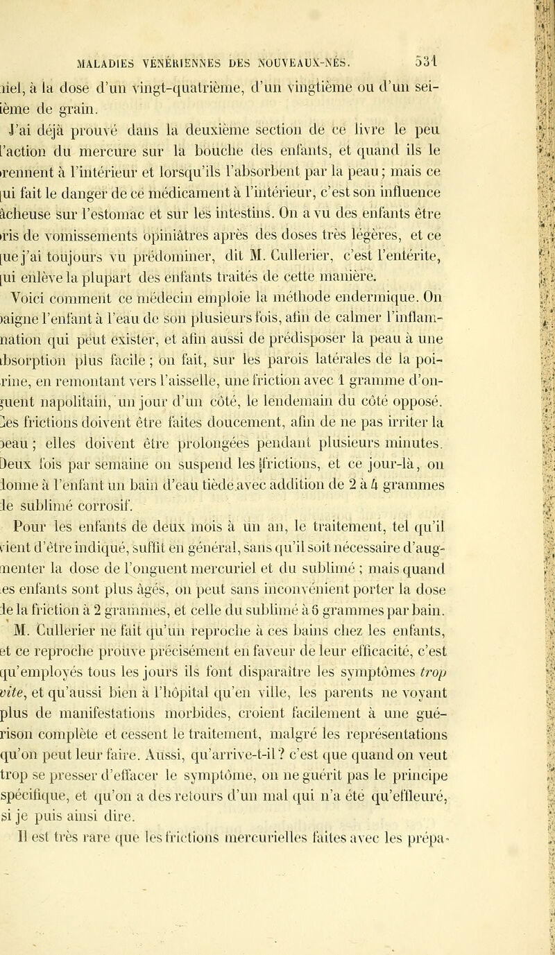 îiel, à la dose d'un vingt-quatrième, d'un vingtième ou d'un sei- tème de grain. •J'ai déjà prouvé dans la deuxième section de ce livre le peu l'action du mercure sur la bouche des enfants, et quand ils le •rennent à l'intérieur et lorsqu'ils l'absorbent par la peau ; mais ce [ui fait le danger de ce médicament à l'intérieur, c'est son influence àcheuse sur l'estomac et sur les intestins. On a vu des enfants être •ris de vomissements opiniâtres après des doses très légères, et ce [uej'ai toujours vu prédominer, dit M. Gullerier, c'est l'entérite, [ui enlève la plupart des enfants traités de cette manière. Voici comment ce médecin emploie la méthode endermique. On >aigne l'enfant à l'eau de son plusieurs fois, afin de calmer llnflani- nation qui peut exister, et afin aussi de prédisposer la peau à une ibsorption plus facile; on fait, sur les parois latérales de la poi- rine, en remontant vers l'aisselle, une friction avec 1 gramme d'on- fuent napolitain, un jour d'un côté, le lendemain du côté opposé. }es frictions doivent être faites doucement, afin de ne pas irriter la )eau ; elles doivent être prolongées pendant plusieurs minutes. Deux lois par semaine on suspend les [frictions, et ce jour-là, on ionne à l'enfant un bain d'eau tiède avec addition de 2 à h grammes le sublimé corrosif. Pour les enfants de deux mois à un an, le traitement, tel qu'il rient d'être indiqué, suffît en général, sans qu'il soit nécessaire d'aug- n en ter la dose de l'onguent mercuriel et du sublimé ; mais quand es enfants sont plus âgés, on peut sans inconvénient porter la dose le la friction à 2 grammes, et celle du sublimé à Q grammes par bain. M. Cullerier ne fait qu'un reproche à ces bains chez les enfants, et ce reproche prouve précisément en faveur de leur efficacité, c'est qu'employés tous les jours ils font disparaître les symptômes trop vite, et qu'aussi bien à l'hôpital qu'en ville, les parents ne voyant plus de manifestations morbides, croient facilement à une gué- rison complète et cessent le traitement, malgré les représentations qu'on peut leur faire. Aussi, qu'arrive-t-il ? c'est que quand on veut trop se presser d'effacer le symptôme, on ne guérit pas le principe spécifique, et qu'on a des retours d'un mal qui n'a été qu'effleuré, si je puis ainsi dire. 11 est très rare que les frictions mercurielles faites avec les prépa-