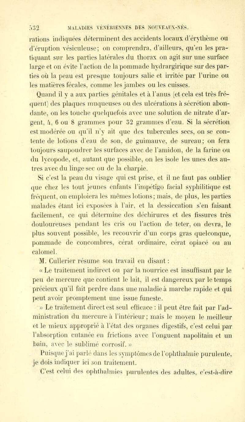 rations indiquées déterminent des accidents locaux d'érythème ou d'éruption vésiculeuse; on comprendra, d'ailleurs, qu'en les pra- tiquant sur les parties latérales du thorax on agit sur une surface large et on évite l'action de la pommade hydrargirique sur des par- ties où la peau est presque toujours salie et irritée par l'urine ou les matières fécales, comme les jambes ou les cuisses. Quand il y a aux parties génitales et à l'anus (et cela est très fré- quent) des plaques muqueuses ou des ulcérations à sécrétion abon- dante, on les touche quelquefois avec une solution de nitrate d'ar- gent, û, 6 ou 8 grammes pour 32 grammes d'eau. Si la sécrétion est modérée ou qu'il n'y ait que des tubercules secs, on se con- tente de lotions d'eau de son, de guimauve, de sureau; on fera toujours saupoudrer les surfaces avec de l'amidon, de la farine ou du lycopode, et, autant que possible, on les isole les unes des au- tres avec du linge sec ou de la charpie. Si c'est la peau du visage qui est prise, et il ne faut pas oublier que chez les tout jeunes enfants l'impétigo facial syphilitique est fréquent, on emploiera les mêmes lotions ; mais, de plus, les parties malades étant ici exposées à l'air, et la dessiccation s'en faisant facilement, ce qui détermine des déchirures et des fissures très douloureuses pendant les cris ou l'action de teter, on devra, le plus souvent possible, les recouvrir d'un corps gras quelconque, pommade de concombres, cérat ordinaire, cérat opiacé ou au calomel. M. Cullerier résume son travail en disant : « Le traitement indirect ou par la nourrice est insuffisant par le peu de mercure que contient le lait, il est dangereux par le temps précieux qu'il fait perdre dans une maladie à marche rapide et qui peut avoir promptement une issue funeste. » Le traitement direct est seul efficace : il peut être fait par l'ad- ministration du mercure à l'intérieur ; mais le moyen le meilleur et le mieux approprié à l'état des organes digestifs, c'est celui par l'absorption cutanée en frictions avec l'onguent napolitain et un bain, avec le sublimé corrosif. » Puisque j'ai parlé dans les symptômes de l'ophthalmie purulente, je dois indiquer ici son traitement. C'est celui des ophthahnies purulentes des adultes, c'est-à-dire