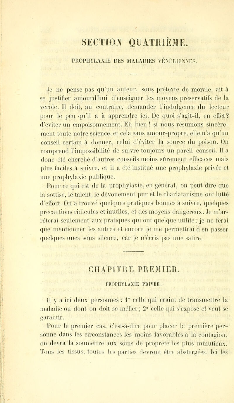 SECTION QUATRIEME. PROPHYLAXIE DES MALADIES VÉNÉRIENNES. Je ne pense pas qu'un auteur, sous prétexte de morale, ait à se justifier aujourd'hui d'enseigner les moyens préservatifs de la vérole. Il doit, au contraire, demander l'indulgence du lecteur pour le peu qu'il a à apprendre ici. De quoi s'agit-il, en effet? d'éviter un empoisonnement. Eh bien ! si nous résumons sincère- ment toute notre science, et cela sans amour-propre, elle n'a qu'un conseil certain à donner, celui d'éviter la source du poison. On comprend l'impossibilité de suivre toujours un pareil conseil. Il a donc été cherché d'autres conseils moins sûrement efficaces mais plus faciles à suivre, et il a été institué une prophylaxie privée et une prophylaxie publique. Pour ce qui est de la prophylaxie, en général, on peut dire que la sottise, le talent, le dévouement pur et le charlatanisme ont lutté d'effort. On a trouvé quelques pratiques bonnes à suivre, quelques précautions ridicules et inutiles, et des moyens dangereux. Je m'ar- rêterai seulement aux pratiques qui ont quelque utilité; je ne ferai que mentionner les autres et encore je me permettrai d'en passer quelques unes sous silence, car je n'écris pas une satire. CHAPITRE PREMIER. PROPHYLAXIE PRIVÉE. 11 y a ici deux personnes : 1° celle qui craint de transmettre la maladie ou dont on doit se méfier ; 2° celle qui s'expose et veut se garantir. Pour le premier cas, c'est-à-dire pour placer la première per- sonne dans les circonstances les moins favorables à la contagion, on devra la soumettre aux soins de propreté les plus minutieux. Tous les tissus, toutes les parties devront être abstergées. Ici les