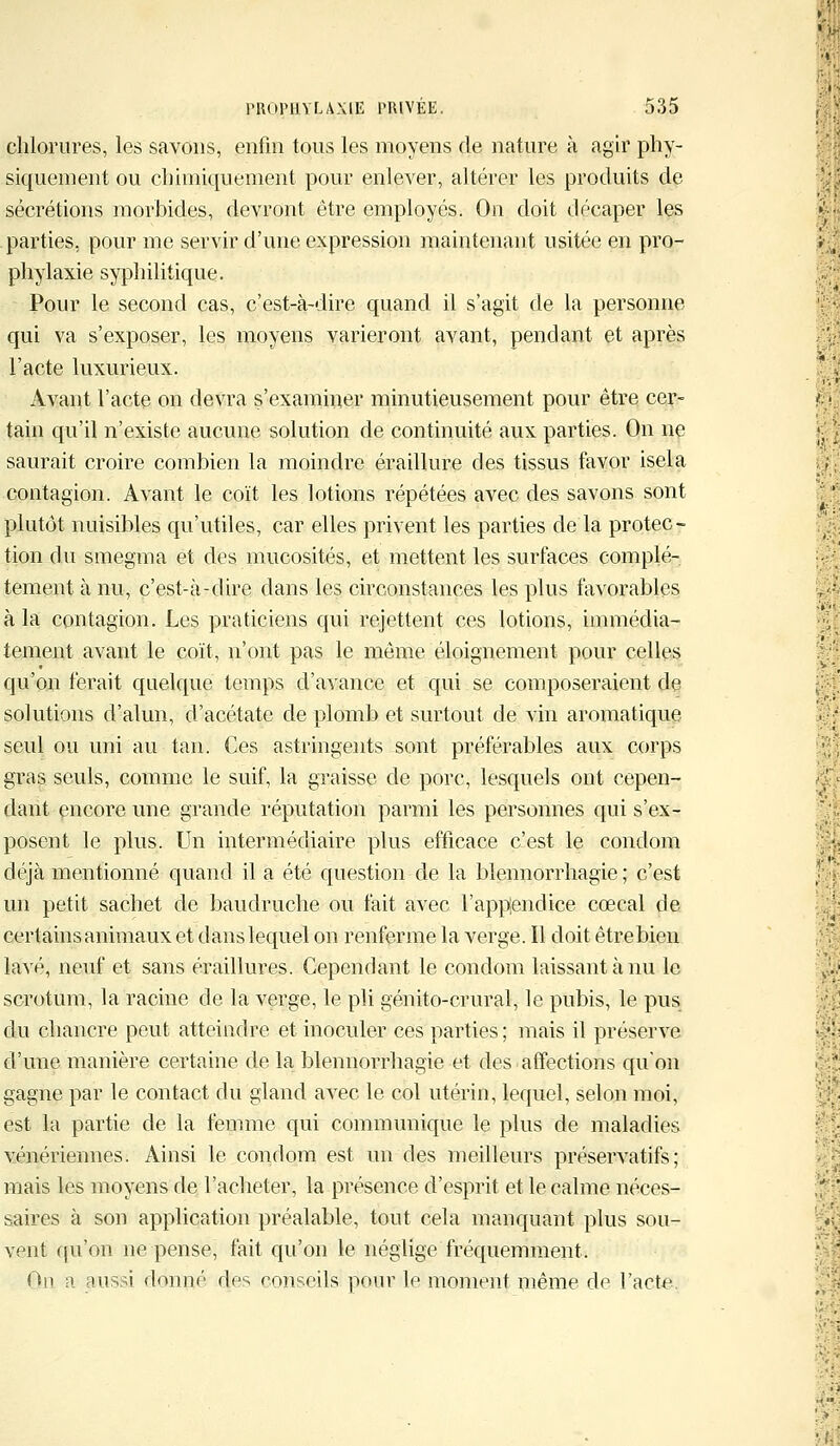 chlorures, les savons, enfin tous les moyens de nature à agir phy- siquement ou chimiquement pour enlever, altérer les produits de sécrétions morbides, devront être employés. On doit décaper les parties, pour me servir d'une expression maintenant usitée en pro- phylaxie syphilitique. Pour le second cas, c'est-à-dire quand il s'agit de la personne qui va s'exposer, les moyens varieront avant, pendant et après l'acte luxurieux. Avant l'acte on devra s'examiner minutieusement pour être cer- tain qu'il n'existe aucune solution de continuité aux parties. On ne saurait croire combien la moindre éraillure des tissus favor isela contagion. Avant le coït les lotions répétées avec des savons sont plutôt nuisibles qu'utiles, car elles privent les parties de la protec- tion du smegma et des mucosités, et mettent les surfaces complè- tement à nu, c'est-à-dire dans les circonstances les plus favorables à la contagion. Les praticiens qui rejettent ces lotions, immédia- tement avant le coït, n'ont pas le même éloignement pour celles qu'on ferait quelque temps d'avance et qui se composeraient de solutions d'alun, d'acétate de plomb et surtout de vin aromatique seul ou uni au tan. Ces astringents sont préférables aux corps gras seuls, comme le suif, la graisse de porc, lesquels ont cepen- dant encore une grande réputation parmi les personnes qui s'ex- posent le plus. Un intermédiaire plus efficace c'est le condom déjà mentionné quand il a été question de la blennorrhagie ; c'est un petit sachet de baudruche ou fait avec l'applendice cœcal de certains animaux et danslequel on renferme la verge. Il doit êtrebien lavé, neuf et sans éraillures. Cependant le condom laissant à nu le scrotum, la racine de la verge, le pli génito-crural, le pubis, le pus du chancre peut atteindre et inoculer ces parties ; mais il préserve d'une manière certaine de la blennorrhagie et des affections qu'on gagne par le contact du gland avec le col utérin, lequel, selon moi, est la partie de la femme qui communique le plus de maladies vénériennes. Ainsi le condom est un des meilleurs préservatifs; mais les moyens de l'acheter, la présence d'esprit et le calme néces- saires à son application préalable, tout cela manquant plus sou- vent qu'on ne pense, fait qu'on le néglige fréquemment. On a aussi donné des conseils pour le moment même de l'acte.