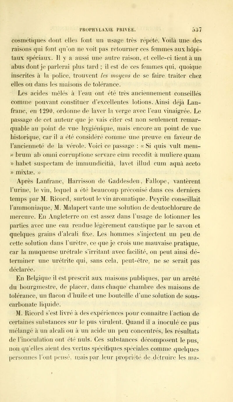 cosmétiques dont elles font un usage très répété. Voilà une des raisons qui l'ont qu'on ne voit pas retourner ces femmes aux hôpi- taux spéciaux. Il y a aussi une autre raison, et celle-ci tient à un abus dont je parlerai plus tard ; il est de ces femmes qui, quoique inscrites à la police, trouvent les moyens de se faire traiter chez elles ou dans les maisons de tolérance. Les acides mêlés à l'eau ont été très anciennement conseillés comme pouvant constituer d'excellentes lotions. Ainsi déjà Lan- franc, en 1290. ordonne de laver la verge avec l'eau vinaigrée. Le passage de cet auteur que je vais citer est non seulement remar- quable au point de vue hygiénique, mais encore au point de vue historique, car il a été considéré comme une preuve en faveur de l'ancienneté de la vérole. Voici ce passage : « Si quis vult mem- » brum ab omni corruptione servare cùm recedit à muliere quant » habet suspectant de immundicitià, lavet illud cum aquà aceto » mixtse. » Après Lanfranc, Harrisson de Gaddesden, Fallope, vantèrent l'urine, le vin, lequel a été beaucoup préconisé dans ces derniers temps par M. Ricord, surtout le vin aromatique. Peyrile conseillait l'ammoniaque, M. Malapert vante une solution de deutochlorure de mercure. En Angleterre on est assez dans l'usage de lotionner les parties avec une eau rendue légèrement caustique par le savon et quelques grains d'alcali fixe. Les hommes s'injectent un peu de cette solution dans l'urètre, ce que je crois une mauvaise pratique, car la muqueuse urétrale s'irritant avec facilité, on peut ainsi dé- terminer une urétrite qui, sans cela, peut-être, ne se serait pas déclarée. En Belgique il est prescrit aux maisons publiques, par un arrêté du bourgmestre, de placer, dans chaque chambre des maisons de tolérance, un flacon d'huile et une bouteille d'une solution de sous- carbonate liquide. M. Ricord s'est livré à des expériences pour connaître l'action de certaines substances sur le pus virulent. Quand il a inoculé ce pus mélangé à un alcali ou à un acide un peu concentrés, les résultats de l'inoculation ont été nuls. Ces substances décomposent le pus, non qu'elles aient des vertus spécifiques spéciales comme quelques personnes l'ont pensé, mais par leur propriété de détruire les ma-