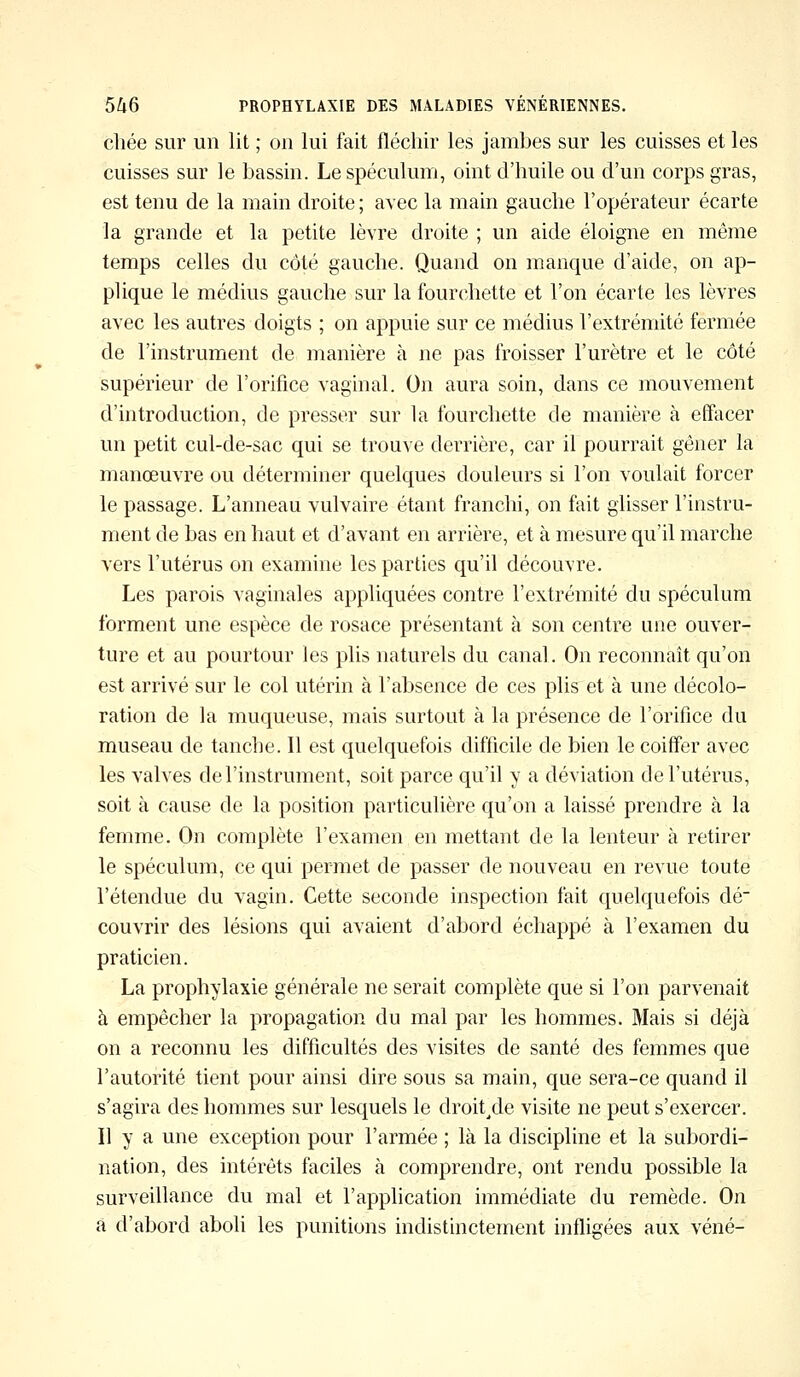 chée sur un lit ; on lui Fait fléchir les jambes sur les cuisses et les cuisses sur le bassin. Le spéculum, oint d'huile ou d'un corps gras, est tenu de la main droite ; avec la main gauche l'opérateur écarte la grande et la petite lèvre droite ; un aide éloigne en même temps celles du côté gauche. Quand on manque d'aide, on ap- plique le médius gauche sur la fourchette et l'on écarte les lèvres avec les autres doigts ; on appuie sur ce médius l'extrémité fermée de l'instrument de manière à ne pas froisser l'urètre et le côté supérieur de l'orifice vaginal. On aura soin, dans ce mouvement d'introduction, de presser sur la fourchette de manière à effacer un petit cul-de-sac qui se trouve derrière, car il pourrait gêner la manœuvre ou déterminer quelques douleurs si l'on voulait forcer le passage. L'anneau vulvaire étant franchi, on fait glisser l'instru- ment de bas en haut et d'avant en arrière, et à mesure qu'il marche vers l'utérus on examine les parties qu'il découvre. Les parois vaginales appliquées contre l'extrémité du spéculum forment une espèce de rosace présentant à son centre une ouver- ture et au pourtour les plis naturels du canal. On reconnaît qu'on est arrivé sur le col utérin à l'absence de ces plis et à une décolo- ration de la muqueuse, mais surtout à la présence de l'orifice du museau de tanche. Il est quelquefois difficile de bien le coiffer avec les valves de l'instrument, soit parce qu'il y a déviation de l'utérus, soit à cause de la position particulière qu'on a laissé prendre à la femme. On complète l'examen en mettant de la lenteur à retirer le spéculum, ce qui permet de passer de nouveau en revue toute l'étendue du vagin. Cette seconde inspection fait quelquefois dé- couvrir des lésions qui avaient d'abord échappé à l'examen du praticien. La prophylaxie générale ne serait complète que si l'on parvenait à empêcher la propagation du mal par les hommes. Mais si déjà on a reconnu les difficultés des visites de santé des femmes que l'autorité tient pour ainsi dire sous sa main, que sera-ce quand il s'agira des hommes sur lesquels le droit.de visite ne peut s'exercer. Il y a une exception pour l'armée ; là la discipline et la subordi- nation, des intérêts faciles à comprendre, ont rendu possible la surveillance du mal et l'application immédiate du remède. On a d'abord aboli les punitions indistinctement infligées aux véné-