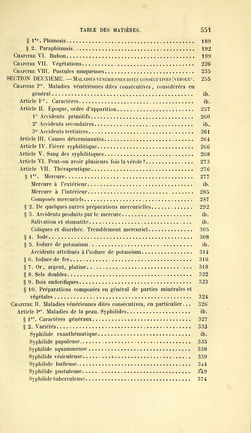 § 1er. Phimosis 189 § 2. Paraphimosis 192 Chapitre VI. Bubon 199 Chapitre VII. Végétations 226 Chapitre VIII. Pustules muqueuses 235 SECTION DEUXIÈME. — Maladies vénitiennes dites consécutives (vérole\ 255 Chapitre Ier. Maladies vénériennes dites consécutives, considérées en général ib. Article I1*'. Caractères ib. Article II. Époque, ordre d'apparition 257 1° Accidents primitifs 260 2° Accidents secondaires ib. 3° Accidents tertiaires 261 Article III. Causes déterminantes 264 Article IV. Fièvre syphilitique 266 Article V. Sang des syphilitiques 268 Article VI. Peut-on avoir plusieurs fois la vérole? 273 Article VII. Thérapeutique 276 § 1er. Mercure 277 Mercure à l'extérieur ib. Mercure à l'intérieur 285 Composés mercuriels 287 § 2. De quelques autres préparations mercuriclles 292 § 3. Accidents produits par le mercure ib. Salivation et stomatite ib. Coliques et diarrhée. Tremblement mercuriel 305 § 4. Iode 308 § 5. Iodure de potassium ib. Accidents attribués à l'iodure de potassium 314 § 6. Iodure de fer 316 § 7. Or, argent, platine 318 § 8. Sels doubles 322 § 9. Bois sudorifiques 323 § 10. Préparations composées en général de parties minérales et végétales 324 Chapitre II. Maladies vénériennes dites consécutives, en particulier. .. 326 Article l'r. Maladies de la peau. Syphilides ib. § 1er. Caractères généraux 327 § 2. Variétés 333 Syphilide exanthématique ib. Syphilide papuleuse 335 Syphilide squammeuse 338 Syphilide vésiculeuse 339 Syphilide bulleuse 344 Syphilide pustuleuse 3*49 Syphilide tuberculeuse. 374