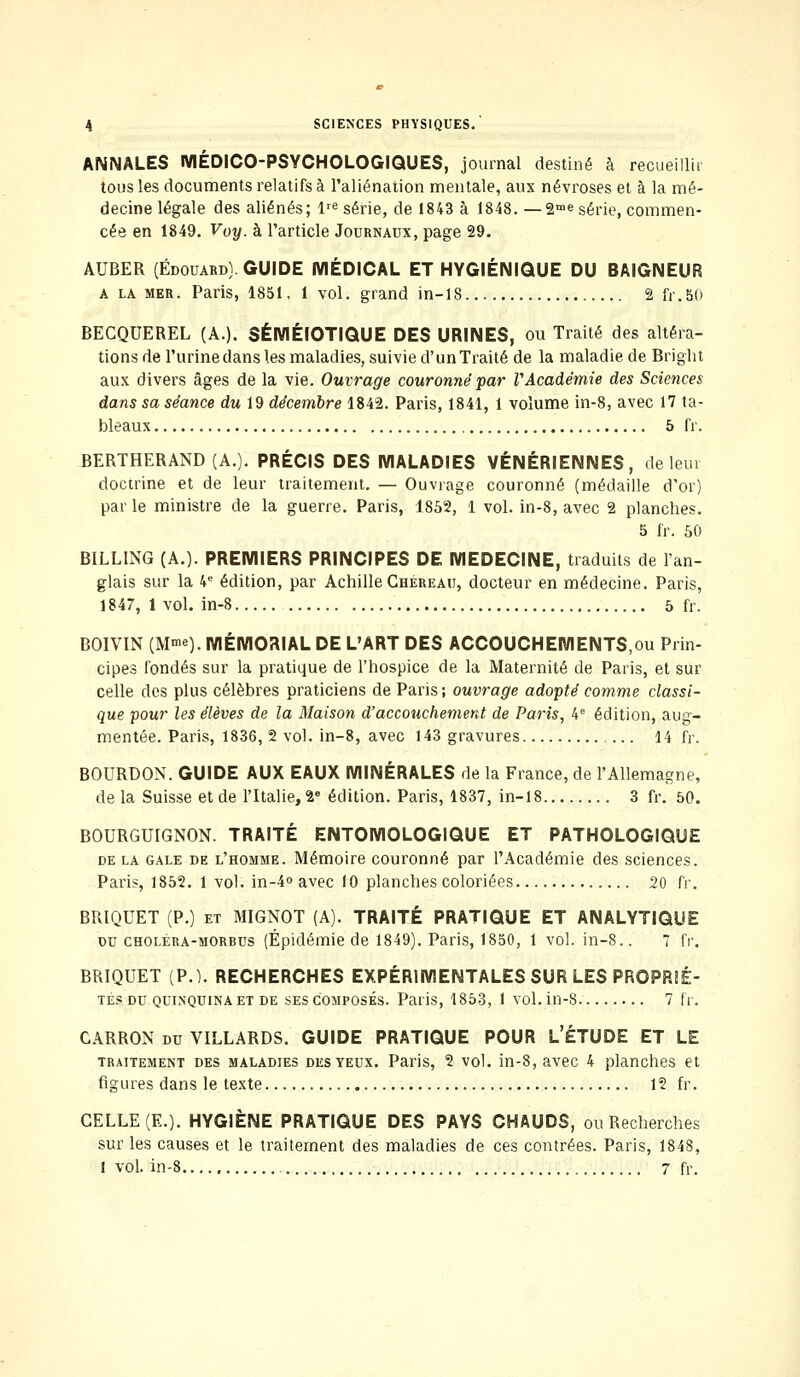 ANNALES MÉDICO-PSYCHOLOGIQUES, journal destiné à recueillir tous les documents relatifs à l'aliénation mentale, aux névroses et à la mé- decine légale des aliénés; lre série, de 1843 à 1848. —2™e série, commen- cée en 1849. Voy. à l'article Journaux, page 29. AUBER (Edouard) GUIDE MÉDICAL ET HYGIÉNIQUE DU BAIGNEUR a la mer. Paris, 1851, 1 vol. grand in-18 , 2 fr.SO BECQUEREL (A.). SÉMÉIOTIQUE DES URINES, ou Traité des altéra- tions de l'urine dans les maladies, suivie d'un Traité de la maladie de Bright aux divers âges de la vie. Ouvrage couronné par l'Académie des Sciences dans sa séance du 19 décembre 1842. Paris, 1841, 1 volume in-8, avec 17 ta- bleaux 5 fr. BERTHERAND (A.). PRÉCIS DES MALADIES VÉNÉRIENNES, de leur doctrine et de leur traitement. — Ouvrage couronné (médaille d'or) par le ministre de la guerre. Paris, 1852, 1 vol. in-8, avec 2 planches. 5 fr. 50 BILL1NG (A.). PREMIERS PRINCIPES DE MEDECINE, traduits de l'an- glais sur la 4e édition, par Achille Chéreau, docteur en médecine. Paris, 1847, 1 vol. in-8 5 fr. BOIVIN (M^e). MÉMORIAL DE L'ART DES ACCOUCHEMENTS,ou Prin- cipes fondés sur la pratique de l'hospice de la Maternité de Paris, et sur celle des plus célèbres praticiens de Paris ; ouvrage adopté comme classi- que pour les élèves de la Maison d'accouchement de Paris, 4e édition, aug- mentée. Paris, 1836, 2 vol. in-8, avec 143 gravures 14 fr. BOURDON. GUIDE AUX EAUX MINÉRALES de la France, de l'Allemagne, de la Suisse et de l'Italie, 26 édition. Paris, 1837, in-18 3 fr. 50. BOURGUIGNON. TRAITÉ ENTOMOLOGIQUE ET PATHOLOGIQUE de la gale de l'homme. Mémoire couronné par l'Académie des sciences. Paris, 1852. 1 vol. in-4° avec 10 planches coloriées 20 fr. BRIQUET (P.) et MIGNOT (A). TRAITÉ PRATIQUE ET ANALYTIQUE du choléra-morbus (Épidémie de 1849). Paris, 1850, 1 vol. in-8.. 7 fr. BRIQUET (P.). RECHERCHES EXPÉRIMENTALES SUR LES PROPRIÉ- TÉS du quinquina et de ses composés. Paris, 1853, 1 vol. in-8 7 fr. CARRON du VILLARDS. GUIDE PRATIQUE POUR L'ÉTUDE ET LE traitement des maladies des yeux. Paris, 2 vol. in-8, avec 4 planches et figures dans le texte 12 fr. CELLE (E.). HYGIÈNE PRATIQUE DES PAYS CHAUDS, ou Recherches sur les causes et le traitement des maladies de ces contrées. Paris, 1848, 1 vol. in-8 7 fr.