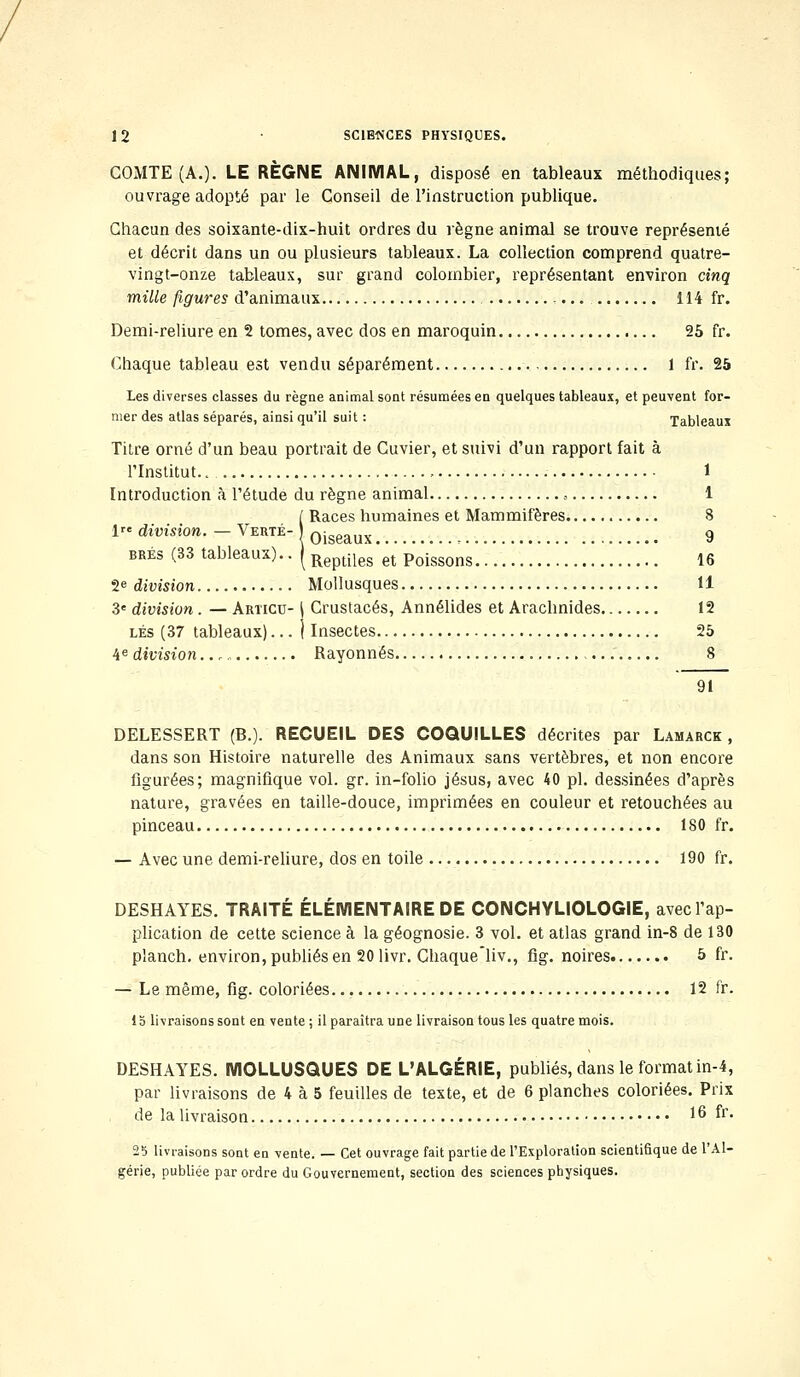 COMTE (A.). LE RÈGNE ANIMAL, disposé en tableaux méthodiques; ouvrage adopté par le Conseil de l'instruction publique. Chacun des soixante-dix-huit ordres du règne animal se trouve représenté et décrit dans un ou plusieurs tableaux. La collection comprend quatre- vingt-onze tableaux, sur grand colombier, représentant environ cinq mille figures d'animaux 114 fr. Demi-reliure en 2 tomes, avec dos en maroquin 25 fr. Chaque tableau est vendu séparément 1 fr. 25 Les diverses classes du règne animal sont résumées en quelques tableaux, et peuvent for- mer des atlas séparés, ainsi qu'il suit : Tableaux Titre orné d'un beau portrait de Cuvier, et suivi d'un rapport fait à l'Institut. , 1 Introduction à l'étude du règne animal , 1 [ Races humaines et Mammifères 8 1» division. - Verte- oigeaux 9 brés (33 tableaux).. | Reptiles et Poissons 16 2e division Mollusques 11 3e division. — Articu- j Crustacés, Annélides et Arachnides 12 lés (37 tableaux)... j Insectes 25 4e division Rayonnes 8 91 DELESSERT (B.). RECUEIL DES COQUILLES décrites par Lamarck , dans son Histoire naturelle des Animaux sans vertèbres, et non encore figurées; magnifique vol. gr. in-folio Jésus, avec 40 pi. dessinées d'après nature, gravées en taille-douce, imprimées en couleur et retouchées au pinceau 180 fr. — Avec une demi-reliure, dos en toile 190 fr. DESHAYES. TRAITÉ ÉLÉMENTAIRE DE CONCHYLIOLOGIE, avec l'ap- plication de cette seience à la géognosie. 3 vol. et atlas grand in-8 de 130 planch. environ, publiés en 20 livr. Chaque'liv., fig. noires 5 fr. — Le même, fig. coloriées 12 fr. 1S livraisons sont en vente ; il paraîtra une livraison tous les quatre mois. DESHAYES. MOLLUSQUES DE L'ALGÉRIE, publiés, dans le format in-4, par livraisons de 4 à 5 feuilles de texte, et de 6 planches coloriées. Prix de la livraison 16 fr- 2b livraisons sont en vente. — Cet ouvrage fait partie de l'Exploration scientifique de l'Al- gérie, publiée par ordre du Gouvernement, section des sciences physiques.