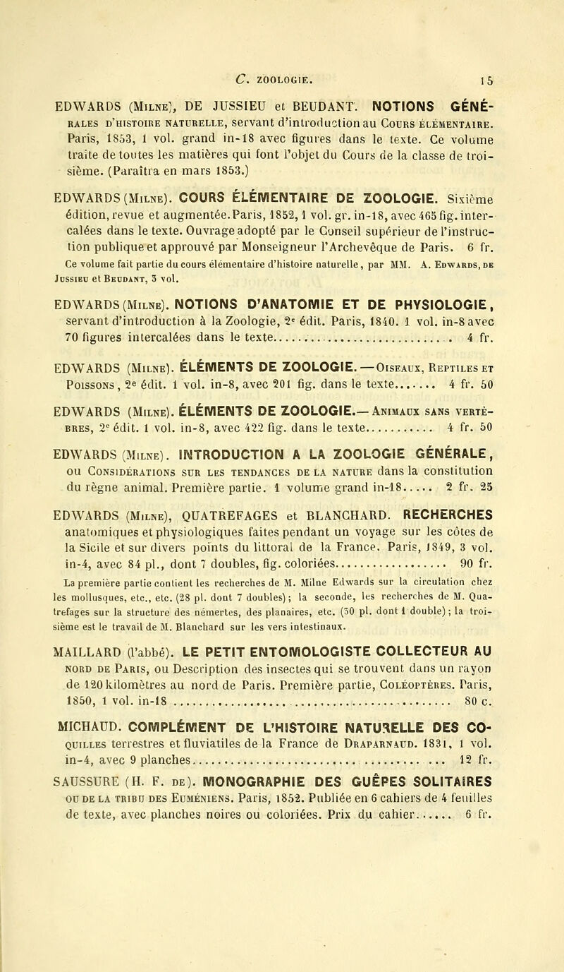 EDWARDS (Milne), DE JUSSIEU et BEDDANT. NOTIONS GÉNÉ- RALES d'histoire naturelle, servant d'introduction au Cours élémentaire. Paris, 1853, 1 vol. grand in-18 avec figures dans le texte. Ce volume traite de toutes les matières qui font l'objet du Cours de la classe de troi- sième. (Paraîtra en mars 1853.) EDWARDS (Milne). COURS ÉLÉMENTAIRE DE ZOOLOGIE. Sixième édition, revue et augmentée.Paris, 1852,1 vol. gr. in-18, avec 465 fig. inter- calées dans le texte. Ouvrage adopté par le Conseil supérieur de l'instruc- tion publique et approuvé par Monseigneur l'Archevêque de Paris. 6 fr. Ce volume fait partie du cours élémentaire d'histoire naturelle, par MM. A. Edwards, de Jussieu et Beudant, 5 vol. EDWARDS (Milne). NOTIONS D'ANATOMIE ET DE PHYSIOLOGIE, servant d'introduction à la Zoologie, 2e édit. Paris, 1840. 1 vol. in-8avec 70 figures intercalées dans le texte 4 fr. EDWARDS (Milne). ÉLÉMENTS DE ZOOLOGIE.—Oiseaux, Reptiles et Poissons , 2e édit. 1 vol. in-8, avec 201 fig. dans le texte 4 fr. 50 EDWARDS (Milne). ÉLÉMENTS DE ZOOLOGIE.—Animaux sans vertè- bres, 2e édit. 1 vol. in-8, avec 422 fig. dans le texte 4 fr. 50 EDWARDS (Milne). INTRODUCTION A LA ZOOLOGIE GÉNÉRALE, ou Considérations sur les tendances de la nature dans la constitution du règne animal. Première partie. 1 volume grand in-18 2 fr. 25 EDWARDS (Milne), QUATREFAGES et BLANCHARD. RECHERCHES anatomiques et physiologiques faites pendant un voyage sur les côtes de la Sicile et sur divers points du littoral de la France. Paris, 1849, 3 vol. in-4, avec 84 pi., dont 7 doubles, fig. coloriées 90 fr. La première partie contient les recherches de M. Milne Edwards sur la circulation chez les mollusques, etc., etc. (28 pi. dont 7 doubles) ; la seconde, les recherches de M. Qua- trefages sur la structure des némertes, des planaires, etc. (50 pi. dont 1 double) ; la troi- sième est le travail de M. Blanchard sur les vers intestinaux. MAILLARD (l'abbé). LE PETIT ENTOMOLOGISTE COLLECTEUR AU nord de Paris, ou Description des insectes qui se trouvent dans un rayon de 120 kilomètres au nord de Paris. Première partie, Coléoptères. Paris, 1850, 1 vol. in-18 80 c. MICHAUD. COMPLÉMENT DE L'HISTOIRE NATURELLE DES Co- quilles terrestres et fluviatiles de la France de Draparnaud. 183i, 1 vol. in-4, avec 9 planches, ... 12 fr. SAUSSURE (H. F. de). MONOGRAPHIE DES GUÊPES SOLITAIRES ou de la tribu des Euméniens. Paris, 1852. Publiée en 6 cahiers de 4 feuilles de texte, avec planches noires ou coloriées. Prix du cahier 6 fr.