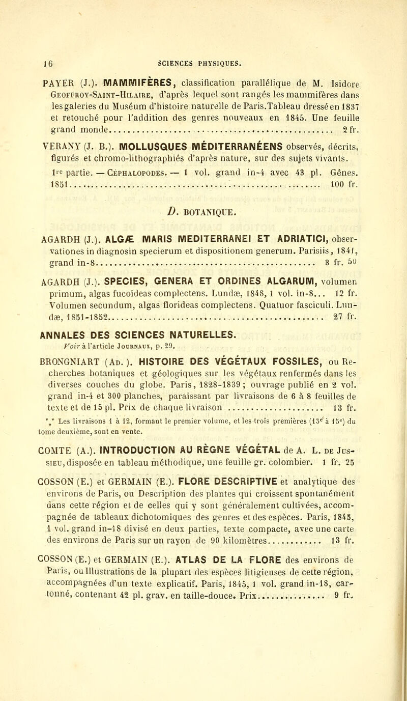 PAYER (J.). MAMMIFÈRES, classification parallélique de M. Isidore Geoffroy-Saint-Hilaire, d'après lequel sont rangés les mammifères dans les galeries du Muséum d'histoire naturelle de Paris.Tableau dresséen 1837 et retouché pour l'addition des genres nouveaux en 1845. Une feuille grand monde 2 fr. VERANY (J. B.). MOLLUSQUES MÉDITERRANÉENS observés, décrits, figurés et chromo-lithographiés d'après nature, sur des sujets vivants. lre partie. — Céphalopodes. — 1 vol. grand in-4 avec 43 pi. Gênes. 1851 100 fr. D. BOTANIQUE. AGARDH (J). ALG>E MARIS MEDITERRANEI ET ADRIATICI, obser- vationes in diagnosin specierum et dispositionem generum. Parisiis, 1841, grand in-8 3 fr. 50 AGARDH (J.). SPECIES, GENERA ET ORDINES ALGARUM, volumen primum, algas fucoïdeas complectens. Lundae, 1848, 1 vol. in-8... 12 fr. Volumen secundum, algas florideas complectens. Quatuor fasciculi. Lun- dae, 1851 -1852 27 fr. ANNALES DES SCIENCES NATURELLES. Voir à l'article Journaux, p. 29. BRONGNIART (Ad.). HISTOIRE DES VÉGÉTAUX FOSSILES, ou Re- cherches botaniques et géologiques sur les végétaux renfermés dans les diverses couches du globe. Paris, 1828-1839; ouvrage publié en 2 vol. grand in-4 et 300 planches, paraissant par livraisons de 6 à 8 feuilles de texte et de 15 pi. Prix de chaque livraison 13 fr. ** Les livraisons 1 à 12, formant le premier volume, et les trois premières (13e à 15e) du tome deuxième, sont en vente. COMTE (A.). INTRODUCTION AU RÈGNE VÉGÉTAL de A. L. de Jus- siec, disposée en tableau méthodique, une feuille gr. colombier. 1 fr. 25 COSSON (E.) et GERMAIN (E.). FLORE DESCRIPTIVE et analytique des environs de Paris, ou Description des plantes qui croissent spontanément dans cette région et de celles qui y sont généralement cultivées, accom- pagnée de tableaux dichotomiques des genres et des espèces. Paris, 1845, 1 vol. grand in-18 divisé en deux parties, texte compacte, avec une carte des environs de Paris sur un rayon de 90 kilomètres 13 fr. COSSON (E.) et GERMAIN (E.). ATLAS DE LA FLORE des environs de Paris, ou Illustrations de la plupart des espèces litigieuses de cette région, accompagnées d'un texte explicatif. Paris, 1845, 1 vol. grand in-18, car- tonné, contenant 42 pi. grav. en taille-douce. Prix 9 fr.