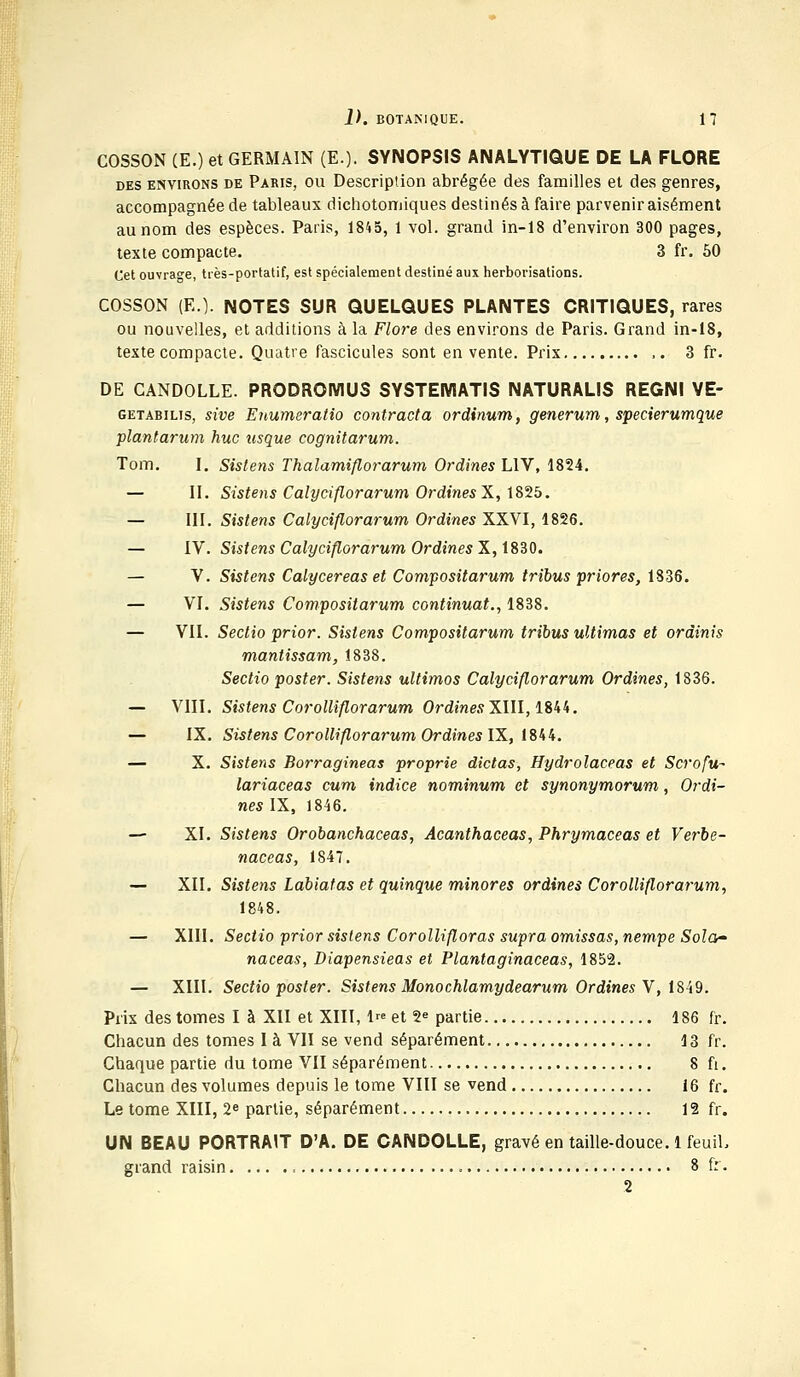 COSSON (E.) et GERMAIN (E.). SYNOPSIS ANALYTIQUE DE LA FLORE des environs de Paris, ou Description abrégée des familles et des genres, accompagnée de tableaux dichotomiques destinés à faire parvenir aisément au nom des espèces. Paris, 1845, 1 vol. grand in-18 d'environ 300 pages, texte compacte. 3 fr. 50 Cet ouvrage, très-portatif, est spécialement destiné aux herborisations. COSSON (E.). NOTES SUR QUELQUES PLANTES CRITIQUES, rares ou nouvelles, et additions à la Flore des environs de Paris. Grand in-18, texte compacte. Quatre fascicules sont en vente. Prix ,. 3 fr. DE GANDOLLE. PRODROMUS SYSTEMATIS NATURALIS REGNI VE- getabilis, sive Enumeratio contracta ordinum, generum, specierumque plantarum hue usque cognitarum. Tom. I. Sistens Thalamiflorarum Ordines L1V, 1854. — II. Sistens Calyciflorarum Ordines X, 1825. — III. Sistens Calyciflorarum Ordines XXVI, 1826. — IV. Sistens Calyciflorarum Ordines X, 1830. — V. Sistens Calycereas et Compositarum tribus priores, 1836. — VI. Sistens Compositarum continuât., 1838. — VII. Sectio prior. Sistens Compositarum tribus ultimas et ordinis mantissam, 1838. Sectio poster. Sistens ultimos Calyciflorarum Ordines, 1836. — VIII. Sistens Corolliflorarum OrdinesXIII, 1844. — IX. Sistens Corolliflorarum Ordines IX, 1844. — X. Sistens Borragineas proprie dictas, Hydrolaceas et Scrofu- lariaceas cum indice nominum et synonymorum, Ordi- nes IX, 1846. — XI. Sistens Orobanchaceas, Acanthaceas, Phrymaceas et Verbe- naceas, 1847. — XII. Sistens Labiatas et quinque minores ordines Corolliflorarum, 1848. — XIII. Sectio prior sistens Corollifloras supra omissas, nempe Sola~ naceas, Diapensieas et Plantaginaceas, 1852. — XIII. Sectio poster. Sistens Monochlamydearum Ordines V, 1849. Prix des tomes I à XII et XIII, 1« et 2e partie 186 fr. Chacun des tomes I à VII se vend séparément 13 fr. Chaque partie du tome VII séparément 8 fi. Chacun des volumes depuis le tome VIII se vend 16 fr. Le tome XIII, 2e partie, séparément 12 fr. UN BEAU PORTRAIT D'A. DE CANDOLLE, gravé en taille-douce. 1 feuiL grand raisin , 8 fr. 2
