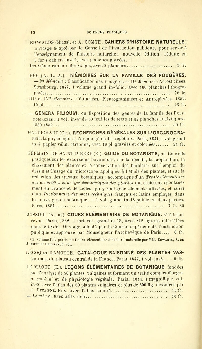 EDWARDS (Milne), et A. COMTE. CAHIERS D'HISTOIRE NATURELLE; ouvrage adopté par le Conseil de l'instruction publique, pour servir à renseignement de l'histoire naturelle; nouvelle édition, réduite en 3 forts cahiers in-12, avec planches gravées. Deuxième cahier : Botanique, avec 9 planches 2 fr. FÉE (A. L. A.). MÉMOIRES SUR LA FAMILLE DES FOUGÈRES. — Ier Mémoire : Classification des Fougères,— IIe Mémoire : Acrostichées. Strasbourg, 1844. 1 volume grand in-folio, avec 160 planches lithogra- phiées 76 fr. IIIe et IVe Mémoires : Vittariées, Pleurogrammées et Antrophyées. 1852. 15 pi 16 fr. — GENERA FILICUM, ou Exposition des genres de la famille des Poly- podiacées ; 1 vol. in-4° de 50 feuilles de texte et 32 planches analytiques 1850-1852 54 fr. GAUDICHAUD(Ch.). RECHERCHES GÉNÉRALES SUR L'ORGANQGRA- phie, la physiologie et l'organogénie des végétaux. Paris, 1841,1 vol. grand ui-4 papier vélin, cartonné, avec 18 pi. gravées et coloriées 24 fr. GERMAIN DE SAINT-PIERRE (E.). GUIDE DU BOTANISTE, ou Conseils pratiques sur les excursions botaniques; sur la récolte, la préparation, le classement des plantes et la conservation des herbiers; sur l'emploi du dessin et l'usage du microscope appliqués à l'étude des plantes, et sur la rédaction des travaux botaniques; accompagné d'un Traité élémentaire des propriétés et usages économiques des plantes qui croissent spontané- ment en France et de celles qui y sont généralement cultivées, et suivi iJ'un Dictionnaire des mots techniques français et latins employés dans les ouvrages de botanique. — 1 vol. grand in-18 publié en deux parties. Paris, 1851 7 fr. 50 JUSSIEU (A. de). COURS ÉLÉMENTAIRE DE BOTANIQUE. 5e édition revue. Paris, 1852, 1 fort vol. grand in-18, avec 812 figures intercalées dans le texte. Ouvrage adopté par le Conseil supérieur de l'instruction publique et approuvé par Monseigneur l'Archevêque de Paris 6 fr. Ce volume fait partie du Cours élémentaire d'histoire naturelle par MM. Edwards, A. db Jussieu et Beudant, 5 vol. LECOQ et LAMOTTE. CATALOGUE RAISONNÉ DES PLANTES VAS- culaires du plateau central de la France. Paris, 1847,1 vol. in-8. 5 fr. LE MAOUT (E.). LEÇONS ÉLÉMENTAIRES DE BOTANIQUE fondées sur l'analyse de 50 plantes vulgaires et formant un traité complet d'orga- nnfrapîùé et de physiologie végétale. Paris, 1844. 1 magnifique vol. in-8, avec l'atlas des 50 plantes vulgaires et plus de 500 fig. dessinées par J. Decaisxe. Prix, avec l'atlas colorié - 15 fr. — Le même, avec atlas noir , 10 fr.